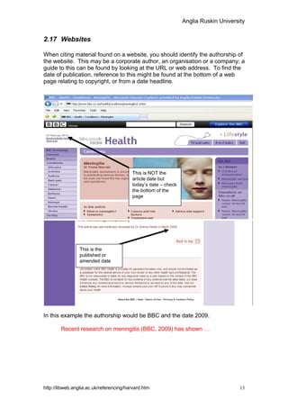 Anglia Ruskin University


2.17 Websites

When citing material found on a website, you should identify the authorship of
the website. This may be a corporate author, an organisation or a company; a
guide to this can be found by looking at the URL or web address. To find the
date of publication, reference to this might be found at the bottom of a web
page relating to copyright, or from a date headline.




                                         This is NOT the
                                         article date but
                                         today’s date – check
                                         the bottom of the
                                         page




                 This is the
                 published or
                 amended date




In this example the authorship would be BBC and the date 2009.

        Recent research on meningitis (BBC, 2009) has shown …




http://libweb.anglia.ac.uk/referencing/harvard.htm                                    13
 