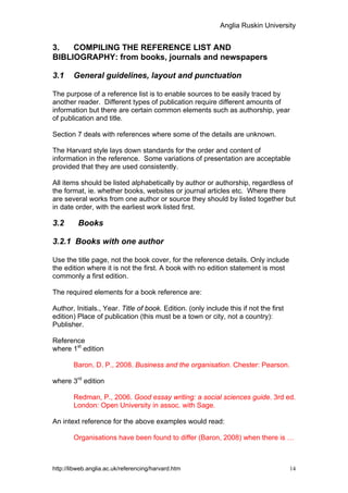 Anglia Ruskin University


3.   COMPILING THE REFERENCE LIST AND
BIBLIOGRAPHY: from books, journals and newspapers

3.1     General guidelines, layout and punctuation

The purpose of a reference list is to enable sources to be easily traced by
another reader. Different types of publication require different amounts of
information but there are certain common elements such as authorship, year
of publication and title.

Section 7 deals with references where some of the details are unknown.

The Harvard style lays down standards for the order and content of
information in the reference. Some variations of presentation are acceptable
provided that they are used consistently.

All items should be listed alphabetically by author or authorship, regardless of
the format, ie. whether books, websites or journal articles etc. Where there
are several works from one author or source they should by listed together but
in date order, with the earliest work listed first.

3.2       Books

3.2.1 Books with one author

Use the title page, not the book cover, for the reference details. Only include
the edition where it is not the first. A book with no edition statement is most
commonly a first edition.

The required elements for a book reference are:

Author, Initials., Year. Title of book. Edition. (only include this if not the first
edition) Place of publication (this must be a town or city, not a country):
Publisher.

Reference
where 1st edition

        Baron, D. P., 2008. Business and the organisation. Chester: Pearson.

where 3rd edition

        Redman, P., 2006. Good essay writing: a social sciences guide. 3rd ed.
        London: Open University in assoc. with Sage.

An intext reference for the above examples would read:

        Organisations have been found to differ (Baron, 2008) when there is …



http://libweb.anglia.ac.uk/referencing/harvard.htm                                     14
 