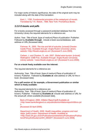 Anglia Ruskin University


For major works of historic significance, the date of the original work may be
included along with the date of the translation:

        Kant, I., 1785. Fundamental principles of the metaphysic of morals.
        Translated by T.K. Abbott., 1988. New York: Prometheus Books.

3.2.8 E-books and pdfs

For e-books accessed through a password protected database from the
University Library the required elements for a reference are:

Author, Year. Title of book. [type of medium] Place of publication: Publisher.
Followed by Available through: include e-book source/database, web
address or URL [Accessed date].

        Fishman, R., 2005. The rise and fall of suburbia. [e-book] Chester:
        Castle Press. Available through: Anglia Ruskin University Library
        website <http://libweb.anglia.ac.uk> [Accessed 5 June 2005].

        Carlsen, J. and Charters, S., eds. 2007. Global wine tourism. [e-book]
        Wallingford: CABI Pub. Available through: Anglia Ruskin University
        Library website <www.libweb.anglia.ac.uk> [Accessed 9 June 2008].

For an e-book freely available over the internet:

The required elements for a reference are:

Authorship, Year. Title of book. [type of medium] Place of publication (if
known): Publisher. Followed by Available at: web address or URL for the e-
book [Accessed date].

For a pdf version of, for example, a Government publication or similar
which is freely available:

The required elements for a reference are:
Authorship, Year. Title of book. [type of medium] Place of publication (if
known): Publisher. Followed by Available at: include web address or URL for
the actual pdf, where available [Accessed date].

        Bank of England, 2008. Inflation Report [pdf] Available at:
        <http://www.bankofengland.co.uk/publications/inflationreport/ir08nov.pd
        f>
        [Accessed 20 April 2009].

        Department of Health, 2008. Health inequalities: progress and next
        steps. [pdf] London: Department of Health. Available at:
        <http://www.dh.gov.uk/en/Publicationsandstatistics/Publications/Publica
        tionsPolicyAndGuidance/DH_085307> [Accessed 9 June 2008].




http://libweb.anglia.ac.uk/referencing/harvard.htm                               18
 