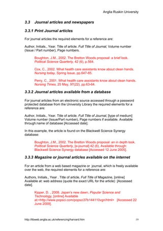 Anglia Ruskin University


3.3     Journal articles and newspapers

3.3.1 Print Journal articles

For journal articles the required elements for a reference are:

Author, Initials., Year. Title of article. Full Title of Journal, Volume number
(Issue / Part number), Page numbers.

        Boughton, J.M., 2002. The Bretton Woods proposal: a brief look.
        Political Science Quarterly, 42 (6), p.564.

        Cox, C., 2002. What health care assistants know about clean hands.
        Nursing today, Spring Issue, pp.647-85.

        Perry, C., 2001. What health care assistants know about clean hands.
        Nursing Times, 25 May, 97(22), pp.63-64.

3.3.2 Journal articles available from a database

For journal articles from an electronic source accessed through a password
protected database from the University Library the required elements for a
reference are:

Author, Initials., Year. Title of article. Full Title of Journal, [type of medium]
Volume number (Issue/Part number), Page numbers if available. Available
through:name of database [Accessed date].

In this example, the article is found on the Blackwell Science Synergy
database:

        Boughton, J.M., 2002. The Bretton Woods proposal: an in depth look.
        Political Science Quarterly, [e-journal] 42 (6), Available through:
        Blackwell Science Synergy database [Accessed 12 June 2005].

3.3.3 Magazine or journal articles available on the internet

For an article from a web based magazine or journal, which is freely available
over the web, the required elements for a reference are:

Authors, Initials., Year . Title of article, Full Title of Magazine, [online]
Available at: web address (quote the exact URL for the article) [Accessed
date].

        Kipper, D. , 2008. Japan’s new dawn, Popular Science and
        Technology, [online] Available
        at:<http://www.popsci.com/popsci37b144110vgn/html> [Accessed 22
        June 2009].



http://libweb.anglia.ac.uk/referencing/harvard.htm                                   19
 