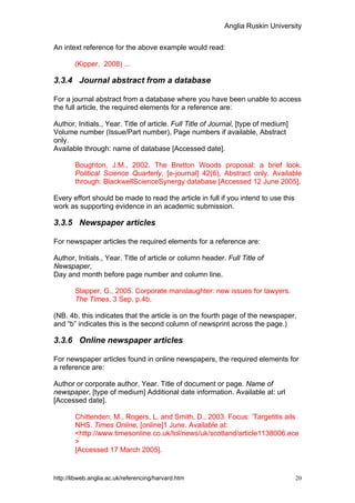 Anglia Ruskin University


An intext reference for the above example would read:

        (Kipper, 2008) ...

3.3.4 Journal abstract from a database

For a journal abstract from a database where you have been unable to access
the full article, the required elements for a reference are:

Author, Initials., Year. Title of article. Full Title of Journal, [type of medium]
Volume number (Issue/Part number), Page numbers if available, Abstract
only.
Available through: name of database [Accessed date].

        Boughton, J.M., 2002. The Bretton Woods proposal: a brief look.
        Political Science Quarterly, [e-journal] 42(6), Abstract only. Available
        through: BlackwellScienceSynergy database [Accessed 12 June 2005].

Every effort should be made to read the article in full if you intend to use this
work as supporting evidence in an academic submission.

3.3.5 Newspaper articles

For newspaper articles the required elements for a reference are:

Author, Initials., Year. Title of article or column header. Full Title of
Newspaper,
Day and month before page number and column line.

        Slapper, G., 2005. Corporate manslaughter: new issues for lawyers.
        The Times, 3 Sep. p.4b.

(NB. 4b, this indicates that the article is on the fourth page of the newspaper,
and “b” indicates this is the second column of newsprint across the page.)

3.3.6 Online newspaper articles

For newspaper articles found in online newspapers, the required elements for
a reference are:

Author or corporate author, Year. Title of document or page. Name of
newspaper, [type of medium] Additional date information. Available at: url
[Accessed date].

        Chittenden, M., Rogers, L. and Smith, D., 2003. Focus: ‘Targetitis ails
        NHS. Times Online, [online]1 June. Available at:
        <http://www.timesonline.co.uk/tol/news/uk/scotland/article1138006.ece
        >
        [Accessed 17 March 2005].


http://libweb.anglia.ac.uk/referencing/harvard.htm                                   20
 