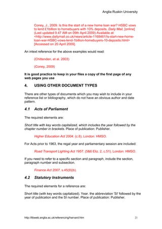 Anglia Ruskin University



        Coney, J., 2009. Is this the start of a new home loan war? HSBC vows
        to lend £1billion to homebuyers with 10% deposits. Daily Mail, [online]
        (Last updated 9.47 AM on 09th April 2009) Available at:
        <http://www.dailymail.co.uk/news/article-1168461/Is-start-new-home-
        loan-war-HSBC-vows-lend-1billion-homebuyers-10-deposits.html>
        [Accessed on 20 April 2009].

An intext reference for the above examples would read:

        (Chittenden, et al. 2003)

        (Coney, 2009)

It is good practice to keep in your files a copy of the first page of any
web pages you use

4.      USING OTHER DOCUMENT TYPES

There are other types of documents which you may wish to include in your
reference list or bibliography, which do not have an obvious author and date
pattern.

4.1     Acts of Parliament

The required elements are:

Short title with key words capitalized, which includes the year followed by the
chapter number in brackets. Place of publication: Publisher.

        Higher Education Act 2004. (c.8), London: HMSO.

For Acts prior to 1963, the regal year and parliamentary session are included:

        Road Transport Lighting Act 1957. (5&6 Eliz. 2, c.51), London: HMSO.

If you need to refer to a specific section and paragraph, include the section,
paragraph number and subsection.

        Finance Act 2007. s.45(9)(b).

4.2     Statutory Instruments

The required elements for a reference are:

Short title (with key words capitalized). Year. the abbreviation 'SI' followed by the
year of publication and the SI number. Place of publication: Publisher.




http://libweb.anglia.ac.uk/referencing/harvard.htm                               21
 