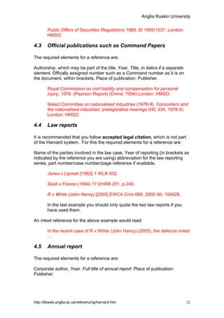 Anglia Ruskin University


        Public Offers of Securities Regulations 1995. SI 1995/1537. London:
        HMSO.

4.3     Official publications such as Command Papers

The required elements for a reference are:

Authorship, which may be part of the title. Year. Title, in italics if a separate
element, Offically assigned number such as a Command number as it is on
the document, within brackets, Place of publication: Publisher.

        Royal Commission on civil liability and compensation for personal
        injury, 1978. (Pearson Report) (Cmnd. 7054) London: HMSO.

        Select Committee on nationalised industries (1978-9). Consumers and
        the nationalised industries: prelegislative hearings (HC 334, 1978-9)
        London: HMSO.

4.4     Law reports

It is recommended that you follow accepted legal citation, which is not part
of the Harvard system. For this the required elements for a reference are:

Name of the parties involved in the law case, Year of reporting (in brackets as
indicated by the reference you are using) abbreviation for the law reporting
series, part number/case number/page reference if available.

        Jones v Lipman [1962] 1 WLR 832.

        Saidi v France (1994) 17 EHRR 251, p.245.

        R v White (John Henry) [2005] EWCA Crim 689, 2005 WL 104528.

        In the last example you should only quote the two law reports if you
        have used them.

An intext reference for the above example would read:

        In the recent case of R v White (John Henry) (2005), the defence noted
        …

4.5     Annual report

The required elements for a reference are:

Corporate author, Year. Full title of annual report. Place of publication:
Publisher.




http://libweb.anglia.ac.uk/referencing/harvard.htm                                  22
 