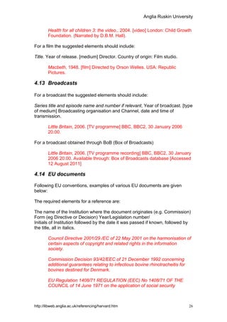 Anglia Ruskin University


        Health for all children 3: the video., 2004. [video] London: Child Growth
        Foundation. (Narrated by D.B.M. Hall).

For a film the suggested elements should include:

Title. Year of release. [medium] Director. Country of origin: Film studio.

        Macbeth, 1948. [film] Directed by Orson Welles. USA: Republic
        Pictures.

4.13 Broadcasts

For a broadcast the suggested elements should include:

Series title and episode name and number if relevant, Year of broadcast. [type
of medium] Broadcasting organisation and Channel, date and time of
transmission.

        Little Britain, 2006. [TV programme] BBC, BBC2, 30 January 2006
        20.00.

For a broadcast obtained through BoB (Box of Broadcasts)

        Little Britain, 2006. [TV programme recording] BBC, BBC2, 30 January
        2006 20.00. Available through: Box of Broadcasts database [Accessed
        12 August 2011]

4.14 EU documents

Following EU conventions, examples of various EU documents are given
below:

The required elements for a reference are:

The name of the Institution where the document originates (e.g. Commission)
Form (eg Directive or Decision) Year/Legislation number/
Initials of Institution followed by the date it was passed if known, followed by
the title, all in italics.

        Council Directive 2001/29 /EC of 22 May 2001 on the harmonisation of
        certain aspects of copyright and related rights in the information
        society.

        Commission Decision 93/42/EEC of 21 December 1992 concerning
        additional guarantees relating to infectious bovine rhinotracheitis for
        bovines destined for Denmark.

        EU Regulation 1408/71 REGULATION (EEC) No 1408/71 OF THE
        COUNCIL of 14 June 1971 on the application of social security



http://libweb.anglia.ac.uk/referencing/harvard.htm                                26
 