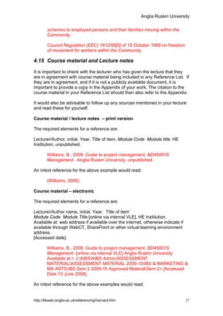 Anglia Ruskin University


        schemes to employed persons and their families moving within the
        Community.

        Council Regulation (EEC) 1612/68[5] of 15 October 1968 on freedom
        of movement for workers within the Community.

4.15 Course material and Lecture notes

It is important to check with the lecturer who has given the lecture that they
are in agreement with course material being included in any Reference List. If
they are in agreement, and if it is not a publicly available document, it is
important to provide a copy in the Appendix of your work. The citation to the
course material in your Reference List should then also refer to the Appendix.

It would also be advisable to follow up any sources mentioned in your lecture
and read these for yourself.

Course material / lecture notes – print version

The required elements for a reference are:

Lecturer/Author, initial. Year. Title of item, Module Code Module title. HE
Institution, unpublished.

        Williams, B., 2008. Guide to project management, BD45001S
        Management. Anglia Ruskin University, unpublished.

An intext reference for the above example would read:

        (Williams, 2008)

Course material – electronic

The required elements for a reference are:

Lecturer/Author name, initial. Year. Title of item’
Module Code Module Title [online via internal VLE], HE Institution.
Available at: web address if available over the internet, otherwise indicate if
available through WebCT, SharePoint or other virtual learning environment
address.
[Accessed date].

        Williams, B., 2008. Guide to project management, BD45001S
        Management. [online via internal VLE] Anglia Ruskin University
        Available at:< J:AIBSAIBS AdminASSESSMENT
        MATERIALASSESSMENT MATERIAL 2009-10IBS & MARKETING &
        MA ARTSIBS Sem 2 2009-10 Approved MaterialSem 2> [Accessed
        Date 13 June 2008].

An intext reference for the above examples would read:


http://libweb.anglia.ac.uk/referencing/harvard.htm                                27
 