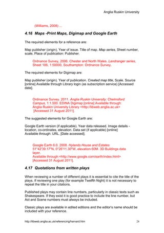 Anglia Ruskin University



        (Williams, 2008) ...

4.16 Maps -Print Maps, Digimap and Google Earth

The required elements for a reference are:

Map publisher (origin), Year of issue. Title of map. Map series, Sheet number,
scale, Place of publication: Publisher.

      Ordnance Survey, 2006. Chester and North Wales. Landranger series,
      Sheet 106, 1:50000, Southampton: Ordnance Survey.

The required elements for Digimap are:

Map publisher (origin). Year of publication. Created map title, Scale. Source
[online] Available through Library login (as subscription service) [Accessed
date].


      Ordinance Survey. 2011. Anglia Ruskin University: Chelmsford
      Campus, 1:1.500. EDINA Digimap [online] Available through:
      Anglia Ruskin University Library <http://libweb.anglia.ac.uk>
      [Accessed 31 August 2011].

The suggested elements for Google Earth are:

Google Earth version (if applicable). Year data released. Image details -
location, co-ordinates, elevation. Data set (if applicable) [online]
Available through: URL. [Date accessed].


      Google Earth 6.0. 2008. Hylands House and Estates
      51°42'39.17"N, 0°26'11.30"W, elevation 60M. 3D Buildings data
      layer.
      Available through:<http://www.google.com/earth/index.html>
      [Accessed 31 August 2011].

4.17 Quotations from written plays

When reviewing a number of different plays it is essential to cite the title of the
plays. If reviewing one play (for example Twelfth Night) it is not necessary to
repeat the title in your citations.

Published plays may contain line numbers, particularly in classic texts such as
Shakespeare. If they exist it is good practice to include the line number, but
Act and Scene numbers must always be included.

Classic plays are available in edited editions and the editor’s name should be
included with your reference.


http://libweb.anglia.ac.uk/referencing/harvard.htm                               28
 
