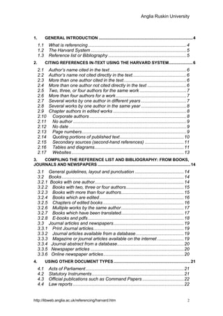 Anglia Ruskin University



1.         GENERAL INTRODUCTION .................................................................................. 4
     1.1     What is referencing ..............................................................................4
     1.2     The Harvard System ............................................................................5
     1.3     Reference list or Bibliography ..............................................................5
2.         CITING REFERENCES IN-TEXT USING THE HARVARD SYSTEM..................... 6
     2.1     Author’s name cited in the text.............................................................6
     2.2     Author’s name not cited directly in the text...........................................6
     2.3     More than one author cited in the text..................................................6
     2.4     More than one author not cited directly in the text ...............................6
     2.5     Two, three, or four authors for the same work .....................................7
     2.6     More than four authors for a work ........................................................7
     2.7     Several works by one author in different years ....................................7
     2.8     Several works by one author in the same year ....................................8
     2.9     Chapter authors in edited works ..........................................................8
     2.10     Corporate authors .............................................................................8
     2.11     No author ..........................................................................................9
     2.12     No date .............................................................................................9
     2.13     Page numbers...................................................................................9
     2.14     Quoting portions of published text...................................................10
     2.15     Secondary sources (second-hand references) ...............................11
     2.16     Tables and diagrams.......................................................................11
     2.17     Websites .........................................................................................13
3.  COMPILING THE REFERENCE LIST AND BIBLIOGRAPHY: FROM BOOKS,
JOURNALS AND NEWSPAPERS ................................................................................. 14
     3.1 General guidelines, layout and punctuation .......................................14
     3.2 Books .................................................................................................14
     3.2.1 Books with one author.......................................................................14
     3.2.2 Books with two, three or four authors..............................................15
     3.2.3 Books with more than four authors..................................................15
     3.2.4 Books which are edited ...................................................................16
     3.2.5 Chapters of edited books ................................................................16
     3.2.6 Multiple works by the same author..................................................17
     3.2.7 Books which have been translated..................................................17
     3.2.8 E-books and pdfs ............................................................................18
     3.3 Journal articles and newspapers........................................................19
     3.3.1 Print Journal articles........................................................................19
     3.3.2 Journal articles available from a database ......................................19
     3.3.3 Magazine or journal articles available on the internet .....................19
     3.3.4 Journal abstract from a database.....................................................20
     3.3.5 Newspaper articles ..........................................................................20
     3.3.6 Online newspaper articles................................................................20
4.         USING OTHER DOCUMENT TYPES ................................................................... 21
     4.1     Acts of Parliament ..............................................................................21
     4.2     Statutory Instruments .........................................................................21
     4.3     Official publications such as Command Papers .................................22
     4.4     Law reports ........................................................................................22


http://libweb.anglia.ac.uk/referencing/harvard.htm                                                                2
 