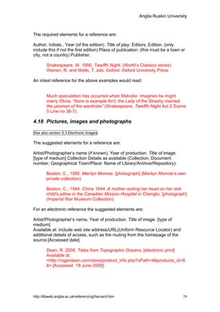 Anglia Ruskin University



The required elements for a reference are:

Author, Initials., Year (of the edition). Title of play. Editors, Edition. (only
include this if not the first edition) Place of publication: (this must be a town or
city, not a country) Publisher.

        Shakespeare, W. 1995. Twelfth Night, (World’s Classics series)
        Warren, R. and Wells, T. eds. Oxford: Oxford University Press

An intext reference for the above examples would read:


        Much speculation has occurred when Malvolio imagines he might
        marry Olivia, “there is example for’t; the Lady of the Strachy married
        the yeoman of the wardrobe” (Shakeapeare, Twelfth Night Act 2 Scene
        5 Line no 36-7).

4.18 Pictures, images and photographs

See also section 5.3 Electronic Images

The suggested elements for a reference are:

Artist/Photographer’s name (if known), Year of production. Title of image.
[type of medium] Collection Details as available (Collection, Document
number, Geographical Town/Place: Name of Library/Archive/Repository).

        Beaton, C., 1956. Marilyn Monroe. [photograph] (Marilyn Monroe’s own
        private collection).

        Beaton, C., 1944. China 1944: A mother resting her head on her sick
        child's pillow in the Canadian Mission Hospital in Chengtu. [photograph]
        (Imperial War Museum Collection).

For an electronic reference the suggested elements are:

Artist/Photographer’s name, Year of production. Title of image. [type of
medium]
Available at: include web site address/URL(Uniform Resource Locator) and
additional details of access, such as the routing from the homepage of the
source.[Accessed date].

        Dean, R. 2008. Tales from Topographic Oceans. [electronic print]
        Available at:
        <http://rogerdean.com/store/product_info.php?cPath=4&products_id=8
        8> [Accessed 18 June 2008].




http://libweb.anglia.ac.uk/referencing/harvard.htm                                 29
 