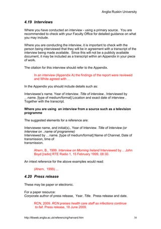 Anglia Ruskin University


4.19 Interviews

Where you have conducted an interview - using a primary source. You are
recommended to check with your Faculty Office for detailed guidance on what
you may include.

Where you are conducting the interview, it is important to check with the
person being interviewed that they will be in agreement with a transcript of the
interview being made available. Since this will not be a publicly available
document, it may be included as a transcript within an Appendix in your piece
of work.

The citation for this interview should refer to the Appendix.

        In an interview (Appendix A) the findings of the report were reviewed
        and White agreed with …

In the Appendix you should include details such as:

Interviewee’s name. Year of interview. Title of interview.. Interviewed by
…name. [type of medium/format] Location and exact date of interview .
Together with the transcript.

Where you are using an interview from a source such as a television
programme

The suggested elements for a reference are:

Interviewee name, and initial(s)., Year of Interview. Title of Interview (or
Interview on ..name of programme)
Interviewed by …name. [type of medium/format] Name of Channel, Date of
transmission, time of
transmission.

        Ahern, B., 1999. Interview on Morning Ireland Interviewed by… John
        Boyd [radio] RTE Radio 1, 15 February 1999, 08:30.

An intext reference for the above examples would read:

        (Ahern, 1999) ...

4.20 Press release

These may be paper or electronic.

For a paper resource:
Corporate author of press release, Year. Title. Press release and date.

        RCN, 2009. RCN praises health care staff as infections continue
        to fall. Press release, 18 June 2009.


http://libweb.anglia.ac.uk/referencing/harvard.htm                              30
 