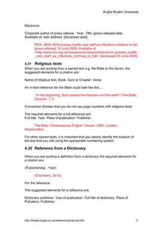 Anglia Ruskin University



Electronic:

Corporate author of press release, Year. Title. [press release] date,
Available at: web address [Accessed date].

        RCN, 2009. RCN praises health care staff as infections continue to fall.
        [press release] 18 June 2009, Available at:
        <http://www.rcn.org.uk/newsevents/news/article/uk/rcn_praises_health
        _care_staff_as_infections_continue_to_fall> [Accessed 23 June 2009].

4.21 Religious texts
When you are quoting from a sacred text e.g. the Bible or the Quran, the
suggested elements for a citation are:

Name of religious text, Book. Sura or Chapter: Verse

An in-text reference for the Bible could look like this…

        “In the beginning, God created the heavens and the earth" (The Bible,
        Genesis. 1:1)

Convention dictates that you do not use page numbers with religious texts

The required elements for a full reference are:
Full title, Year. Place of publication: Publisher.

      The Bible: Contemporary English Version, 2000. London:
Harpercollins.

For other sacred texts, it is important that you clearly identify the location of
the text that you cite using the appropriate numbering system.

4.22 Reference from a Dictionary

When you are quoting a definition from a dictionary the required elements for
a citation are:

(Publishership , Year)

        (Chambers, 2010)

For the reference

The suggested elements for a reference are:

Dictionary publisher, Year of publication. Full title of dictionary. Place of
Pulication: Publisher.




http://libweb.anglia.ac.uk/referencing/harvard.htm                                  31
 