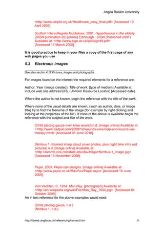 Anglia Ruskin University


        <http://www.iahpld.org.uk/Healthcare_easy_final.pdf> [Accessed 10
        April 2009].

        Scottish Intercollegiate Guidelines, 2001. Hypertension in the elderly.
        (SIGN publication 20) [online] Edinburgh : SIGN (Published 2001)
        Available at: <http://www.sign.ac.uk/pdf/sign49.pdf>
        [Accessed 17 March 2005].

It is good practice to keep in your files a copy of the first page of any
web pages you use

5.3     Electronic images

See also section 4.18 Pictures, images and photographs

For images found on the internet the required elements for a reference are:

Author, Year (image created). Title of work. [type of medium] Available at:
include web site address/URL (Uniform Resource Locator) [Accessed date].

Where the author is not known, begin the reference with the title of the work.

Where none of the usual details are known, (such as author, date, or image
title) try to find the filename of the image (for example by right clicking and
looking at the properties of the file). If none of the above is available begin the
reference with the subject and title of the work.

        [Child placing gauze over knee wound] n.d. [image online] Available at:
        < http://www.dadpal.com/2009/12/wounds-care-help-and-wound-vac-
        therapy.html> [Accessed 01 June 2010].


        [Nimbus 1 returned sharp cloud cover photos, plus night time infra red
        pictures] n.d. [image online] Available at:
        <http://rammb.cira.colostate.edu/dev/hillger/Nimbus-1_image.jpg>
        [Accessed 13 November 2008].


        Pepsi, 2009. Pepsi can designs. [image online] Available at:
        <http://www.pepsi.co.uk/MaxYourPepsi.aspx> [Accessed 19 June
        2009].


       Van Vechten, C. 1934. Man Ray. [photograph] Available at:
       <http://en.wikipedia.org/wiki/File:Man_Ray_1934.jpg> [Accessed 04
       October 2009].
An in text reference for the above examples would read:

        (Child placing gauze, n.d.)
        (Nimbus 1, n.d.)


http://libweb.anglia.ac.uk/referencing/harvard.htm                                34
 