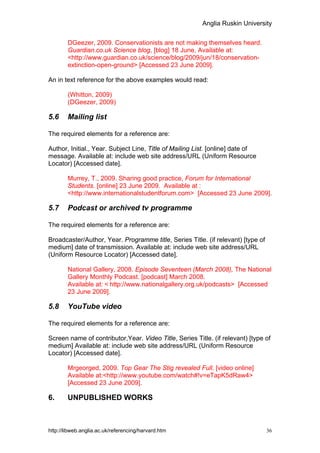 Anglia Ruskin University


        DGeezer, 2009. Conservationists are not making themselves heard.
        Guardian.co.uk Science blog, [blog] 18 June, Available at:
        <http://www.guardian.co.uk/science/blog/2009/jun/18/conservation-
        extinction-open-ground> [Accessed 23 June 2009].

An in text reference for the above examples would read:

        (Whitton, 2009)
        (DGeezer, 2009)

5.6     Mailing list

The required elements for a reference are:

Author, Initial., Year. Subject Line, Title of Mailing List. [online] date of
message. Available at: include web site address/URL (Uniform Resource
Locator) [Accessed date].

        Murrey, T., 2009. Sharing good practice, Forum for International
        Students. [online] 23 June 2009. Available at :
        <http://www.internationalstudentforum.com> [Accessed 23 June 2009].

5.7     Podcast or archived tv programme

The required elements for a reference are:

Broadcaster/Author, Year. Programme title, Series Title. (if relevant) [type of
medium] date of transmission. Available at: include web site address/URL
(Uniform Resource Locator) [Accessed date].

        National Gallery, 2008. Episode Seventeen (March 2008), The National
        Gallery Monthly Podcast. [podcast] March 2008.
        Available at: < http://www.nationalgallery.org.uk/podcasts> [Accessed
        23 June 2009].

5.8     YouTube video

The required elements for a reference are:

Screen name of contributor,Year. Video Title, Series Title. (if relevant) [type of
medium] Available at: include web site address/URL (Uniform Resource
Locator) [Accessed date].

        Mrgeorged, 2009. Top Gear The Stig revealed Full. [video online]
        Available at:<http://www.youtube.com/watch#!v=eTapK5dRaw4>
        [Accessed 23 June 2009].

6.      UNPUBLISHED WORKS



http://libweb.anglia.ac.uk/referencing/harvard.htm                                36
 