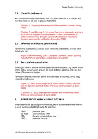 Anglia Ruskin University


6.1     Unpublished works

You may occasionally have access to a document before it is published and
may therefore not be able to provide full details:

        Pattison, J., (in press) A new book that I have written. London: Vanity
        Press

        Woolley, E. and Muncey, T., (in press) Demons or diamonds: a study to
        ascertain the range of attitudes present in health professionals to
        children with conduct disorder. Journal of Adolescent Psychiatric
        Nursing. (Accepted for publication December 2002).

6.2     Informal or in-house publications

For informal publications, such as class handouts and leaflets, provide what
details you can:

        Anglia Ruskin University, 2007. Using the Cochrane Library. [leaflet]
        August 2007 ed. Cambridge: Anglia Ruskin University.

6.3     Personal communication

Where you refer to a more informal personal communication, e.g. letter, email,
phone call or conversation, provide as much detail as possible and note the
nature of the communication:

Permission should be sought before these sources are quoted, and a copy
retained for reference.

        Hindle, E., 2000. Introducing Cow & Gate Omneo Comfort: an infant
        milk for digestive comfort. [letter] (Personal communication, 2 June
        2000).

        O’Sullivan, S., 2003. Discussion on citation and referencing. [letter]
        (Personal communication, 5 June 2003).

7.      REFERENCES WITH MISSING DETAILS

Where there is no obvious publication date, check the content and references
to work out the earliest likely date, for example:

        1995?           probable year
        ca. 1995        approximately 1995
        199-            decade certain but not year
        199?            probable decade




http://libweb.anglia.ac.uk/referencing/harvard.htm                                37
 