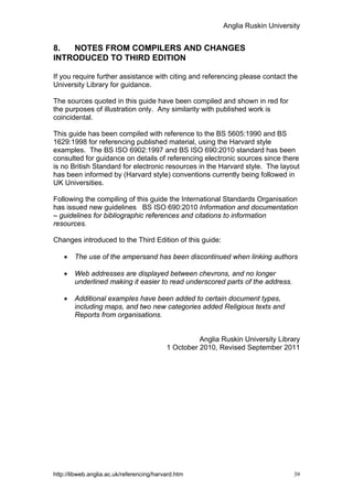 Anglia Ruskin University


8.  NOTES FROM COMPILERS AND CHANGES
INTRODUCED TO THIRD EDITION

If you require further assistance with citing and referencing please contact the
University Library for guidance.

The sources quoted in this guide have been compiled and shown in red for
the purposes of illustration only. Any similarity with published work is
coincidental.

This guide has been compiled with reference to the BS 5605:1990 and BS
1629:1998 for referencing published material, using the Harvard style
examples. The BS ISO 6902:1997 and BS ISO 690:2010 standard has been
consulted for guidance on details of referencing electronic sources since there
is no British Standard for electronic resources in the Harvard style. The layout
has been informed by (Harvard style) conventions currently being followed in
UK Universities.

Following the compiling of this guide the International Standards Organisation
has issued new guidelines BS ISO 690:2010 Information and documentation
– guidelines for bibliographic references and citations to information
resources.

Changes introduced to the Third Edition of this guide:

    •   The use of the ampersand has been discontinued when linking authors

    •   Web addresses are displayed between chevrons, and no longer
        underlined making it easier to read underscored parts of the address.

    •   Additional examples have been added to certain document types,
        including maps, and two new categories added Religious texts and
        Reports from organisations.


                                                     Anglia Ruskin University Library
                                           1 October 2010, Revised September 2011




http://libweb.anglia.ac.uk/referencing/harvard.htm                                 39
 
