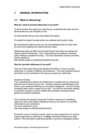 Anglia Ruskin University


1.      GENERAL INTRODUCTION


1.1     What is referencing

Why do I need to provide references in my work?

To show anyone who reads your work that you understand the topic and can
demonstrate your own thoughts on this.

To demonstrate that you have read widely and deeply.

To enable the reader to locate where you obtained each quote or idea.

By providing the original source you are acknowledging that you have read
the work and recognise the original author(s) ideas.

Referencing styles do differ and at Anglia Ruskin University we endorse the
Harvard style of referencing. This is supported by the academic university
policy relating to academic honesty. For more information see the University
Library website at:
http://libweb.anglia.ac.uk/referencing/referencing.htm

How do I provide references in my work?

The rest of this guide will provide detailed information on how to provide
references in a variety of different circumstances. The most important thing to
remember is to be consistent in the way you record your references.


Academic Honesty
If you understand the reasons for referencing it is evident why you should not
pass off work of others as your own. Failing to reference appropriately could
result in your assessors thinking you are guilty of plagiarism – the act of using
somebody else’s work or ideas as your own. You will find information relating
to academic honesty in various student documentation including module
guides and student handbooks.


The university has recently introduced Turnitin to assist you in identifying
where you have used original material so that you can ensure it is correctly
referenced in your submission.
For more information, go to:
http://web.anglia.ac.uk/anet/students/turnitin/


During the course of writing an essay, report or other assignment it is usual to
support arguments by referring to, or citing, information produced by other
authors. This information could be presented in journal or newspaper articles,



http://libweb.anglia.ac.uk/referencing/harvard.htm                              4
 