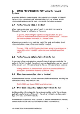 Anglia Ruskin University


2.   CITING REFERENCES IN-TEXT using the Harvard
System

Any intext reference should include the authorship and the year of the work.
Depending on the nature of the sentence/paragraph that is being written,
references to sources may be cited in the text in the following manner:

2.1     Author’s name cited in the text

When making reference to an author’s work in your text, their name is
followed by the year of publication of their work:

        In general, when writing for a professional publication, it is good
        practice to make reference to other relevant published work. This view
        has been supported in the work of Cormack (1994).

Where you are mentioning a particular part of the work, and making direct
reference to this, a page reference should be included:

        Cormack (1994, pp.32-33) states that 'when writing for a professional
        readership, writers invariably make reference to already published
        works'.


2.2     Author’s name not cited directly in the text

If you make reference to a work or piece of research without mentioning the
author in the text then both the author’s name and publication year are placed
at the relevant point in the sentence or at the end of the sentence in brackets:

        Making reference to published work appears to be characteristic of
        writing for a professional audience (Cormack, 1994).

2.3     More than one author cited in the text

Where reference is made to more than one author in a sentence, and they are
referred to directly, they are both cited:

        Smith (1946) and Jones (1948) have both shown …

2.4     More than one author not cited directly in the text

List these at the relevant point in the sentence or at the end of the sentence,
putting the author’s name, followed by the date of publication and separated
by a semi-colon and within brackets.

Where several publications from a number of authors are referred to, then the
references should be cited in chronological order (i.e. earliest first):



http://libweb.anglia.ac.uk/referencing/harvard.htm                                6
 