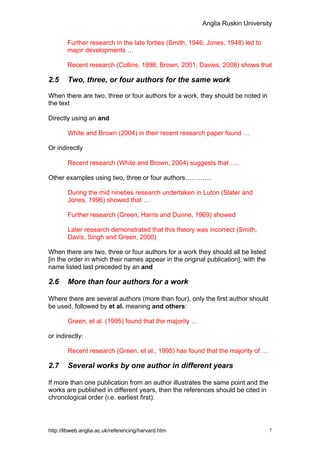 Anglia Ruskin University


        Further research in the late forties (Smith, 1946; Jones, 1948) led to
        major developments …

        Recent research (Collins, 1998; Brown, 2001; Davies, 2008) shows that

2.5     Two, three, or four authors for the same work

When there are two, three or four authors for a work, they should be noted in
the text

Directly using an and

        White and Brown (2004) in their recent research paper found …

Or indirectly

        Recent research (White and Brown, 2004) suggests that…..

Other examples using two, three or four authors…………

        During the mid nineties research undertaken in Luton (Slater and
        Jones, 1996) showed that …

        Further research (Green, Harris and Dunne, 1969) showed

        Later research demonstrated that this theory was incorrect (Smith,
        Davis, Singh and Green, 2000)

When there are two, three or four authors for a work they should all be listed
[in the order in which their names appear in the original publication], with the
name listed last preceded by an and

2.6     More than four authors for a work

Where there are several authors (more than four), only the first author should
be used, followed by et al. meaning and others:

        Green, et al. (1995) found that the majority …

or indirectly:

        Recent research (Green, et al., 1995) has found that the majority of …

2.7     Several works by one author in different years

If more than one publication from an author illustrates the same point and the
works are published in different years, then the references should be cited in
chronological order (i.e. earliest first):




http://libweb.anglia.ac.uk/referencing/harvard.htm                                 7
 