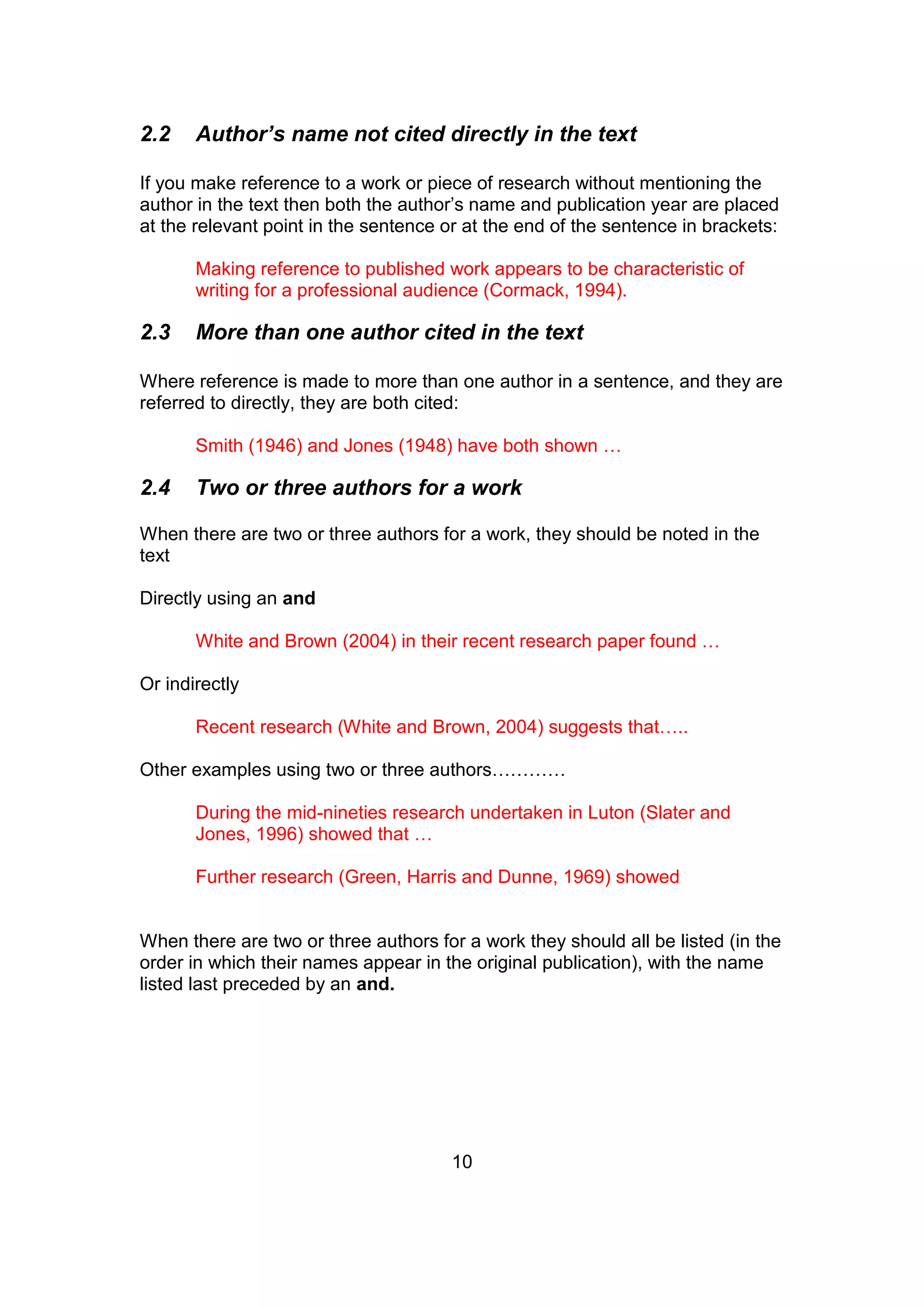 10
2.2 Author’s name not cited directly in the text
If you make reference to a work or piece of research without mentioning the
author in the text then both the author’s name and publication year are placed
at the relevant point in the sentence or at the end of the sentence in brackets:
Making reference to published work appears to be characteristic of
writing for a professional audience (Cormack, 1994).
2.3 More than one author cited in the text
Where reference is made to more than one author in a sentence, and they are
referred to directly, they are both cited:
Smith (1946) and Jones (1948) have both shown …
2.4 Two or three authors for a work
When there are two or three authors for a work, they should be noted in the
text
Directly using an and
White and Brown (2004) in their recent research paper found …
Or indirectly
Recent research (White and Brown, 2004) suggests that…..
Other examples using two or three authors…………
During the mid-nineties research undertaken in Luton (Slater and
Jones, 1996) showed that …
Further research (Green, Harris and Dunne, 1969) showed
When there are two or three authors for a work they should all be listed (in the
order in which their names appear in the original publication), with the name
listed last preceded by an and.
 