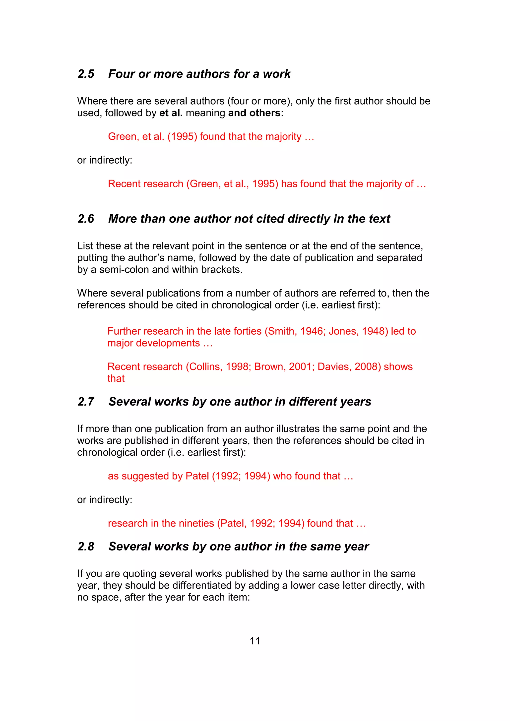 11
2.5 Four or more authors for a work
Where there are several authors (four or more), only the first author should be
used, followed by et al. meaning and others:
Green, et al. (1995) found that the majority …
or indirectly:
Recent research (Green, et al., 1995) has found that the majority of …
2.6 More than one author not cited directly in the text
List these at the relevant point in the sentence or at the end of the sentence,
putting the author’s name, followed by the date of publication and separated
by a semi-colon and within brackets.
Where several publications from a number of authors are referred to, then the
references should be cited in chronological order (i.e. earliest first):
Further research in the late forties (Smith, 1946; Jones, 1948) led to
major developments …
Recent research (Collins, 1998; Brown, 2001; Davies, 2008) shows
that
2.7 Several works by one author in different years
If more than one publication from an author illustrates the same point and the
works are published in different years, then the references should be cited in
chronological order (i.e. earliest first):
as suggested by Patel (1992; 1994) who found that …
or indirectly:
research in the nineties (Patel, 1992; 1994) found that …
2.8 Several works by one author in the same year
If you are quoting several works published by the same author in the same
year, they should be differentiated by adding a lower case letter directly, with
no space, after the year for each item:
 