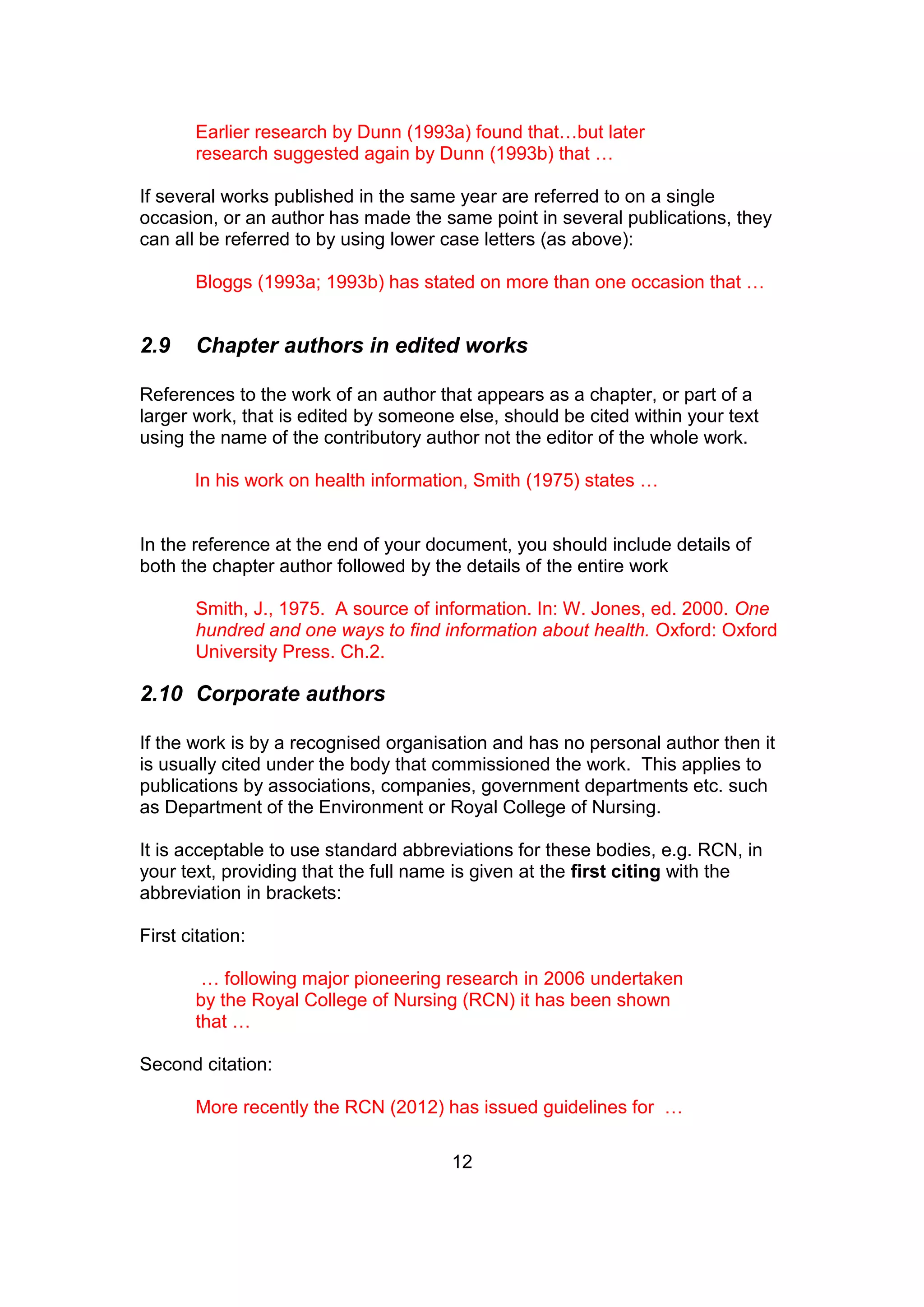12
Earlier research by Dunn (1993a) found that…but later
research suggested again by Dunn (1993b) that …
If several works published in the same year are referred to on a single
occasion, or an author has made the same point in several publications, they
can all be referred to by using lower case letters (as above):
Bloggs (1993a; 1993b) has stated on more than one occasion that …
2.9 Chapter authors in edited works
References to the work of an author that appears as a chapter, or part of a
larger work, that is edited by someone else, should be cited within your text
using the name of the contributory author not the editor of the whole work.
In his work on health information, Smith (1975) states …
In the reference at the end of your document, you should include details of
both the chapter author followed by the details of the entire work
Smith, J., 1975. A source of information. In: W. Jones, ed. 2000. One
hundred and one ways to find information about health. Oxford: Oxford
University Press. Ch.2.
2.10 Corporate authors
If the work is by a recognised organisation and has no personal author then it
is usually cited under the body that commissioned the work. This applies to
publications by associations, companies, government departments etc. such
as Department of the Environment or Royal College of Nursing.
It is acceptable to use standard abbreviations for these bodies, e.g. RCN, in
your text, providing that the full name is given at the first citing with the
abbreviation in brackets:
First citation:
… following major pioneering research in 2006 undertaken
by the Royal College of Nursing (RCN) it has been shown
that …
Second citation:
More recently the RCN (2012) has issued guidelines for …
 
