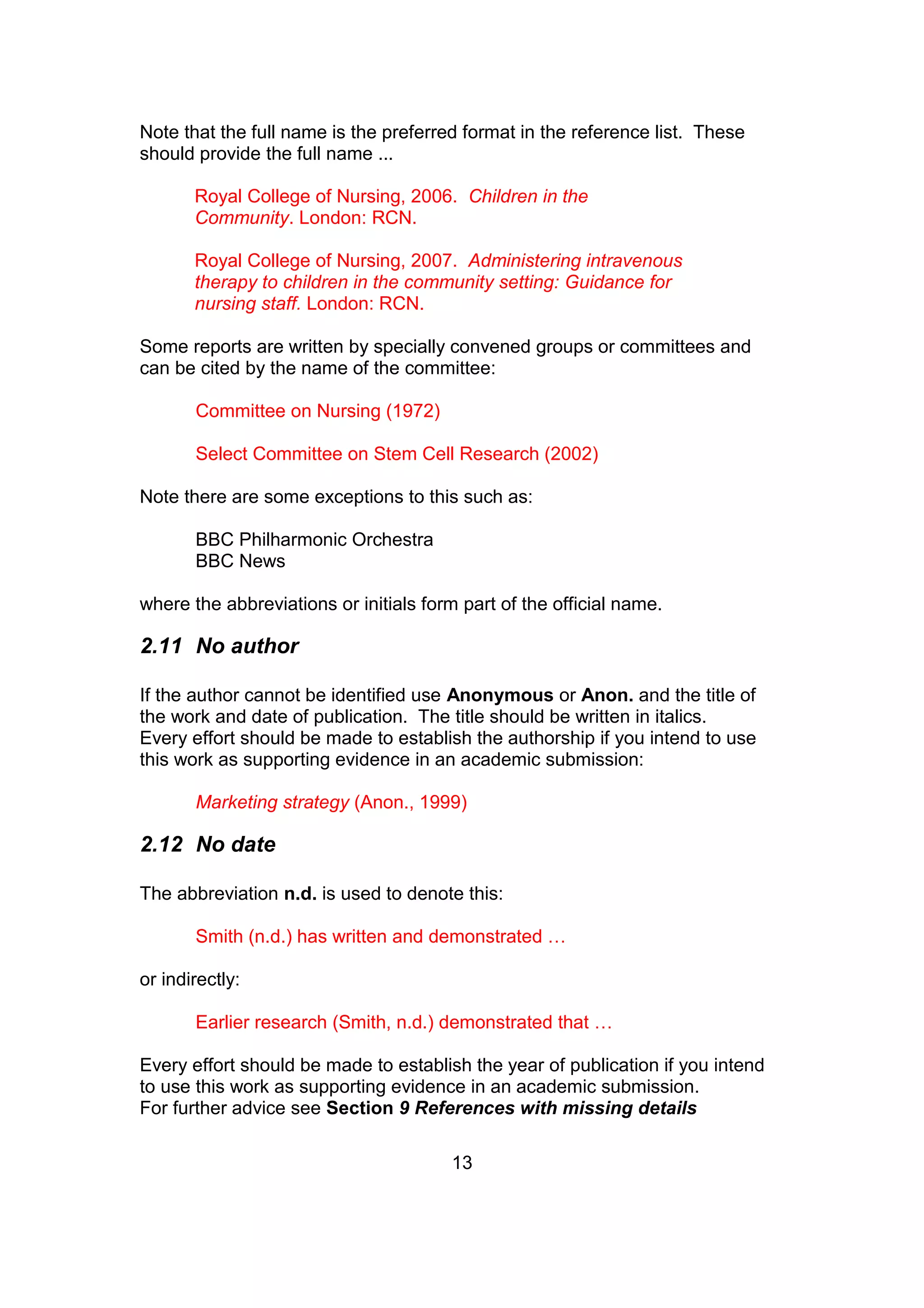 13
Note that the full name is the preferred format in the reference list. These
should provide the full name ...
Royal College of Nursing, 2006. Children in the
Community. London: RCN.
Royal College of Nursing, 2007. Administering intravenous
therapy to children in the community setting: Guidance for
nursing staff. London: RCN.
Some reports are written by specially convened groups or committees and
can be cited by the name of the committee:
Committee on Nursing (1972)
Select Committee on Stem Cell Research (2002)
Note there are some exceptions to this such as:
BBC Philharmonic Orchestra
BBC News
where the abbreviations or initials form part of the official name.
2.11 No author
If the author cannot be identified use Anonymous or Anon. and the title of
the work and date of publication. The title should be written in italics.
Every effort should be made to establish the authorship if you intend to use
this work as supporting evidence in an academic submission:
Marketing strategy (Anon., 1999)
2.12 No date
The abbreviation n.d. is used to denote this:
Smith (n.d.) has written and demonstrated …
or indirectly:
Earlier research (Smith, n.d.) demonstrated that …
Every effort should be made to establish the year of publication if you intend
to use this work as supporting evidence in an academic submission.
For further advice see Section 9 References with missing details
 