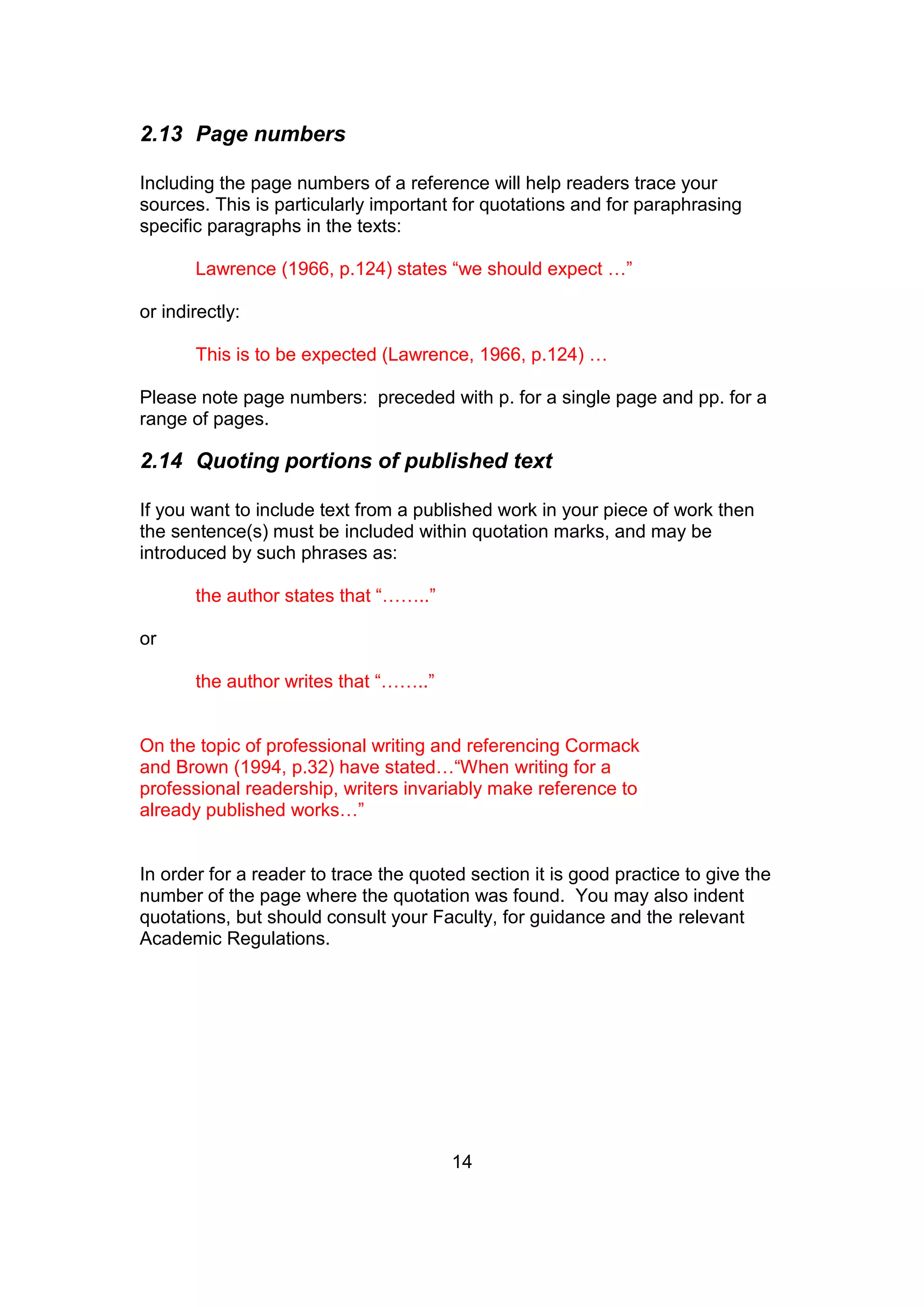 14
2.13 Page numbers
Including the page numbers of a reference will help readers trace your
sources. This is particularly important for quotations and for paraphrasing
specific paragraphs in the texts:
Lawrence (1966, p.124) states “we should expect …”
or indirectly:
This is to be expected (Lawrence, 1966, p.124) …
Please note page numbers: preceded with p. for a single page and pp. for a
range of pages.
2.14 Quoting portions of published text
If you want to include text from a published work in your piece of work then
the sentence(s) must be included within quotation marks, and may be
introduced by such phrases as:
the author states that “……..”
or
the author writes that “……..”
On the topic of professional writing and referencing Cormack
and Brown (1994, p.32) have stated…“When writing for a
professional readership, writers invariably make reference to
already published works…”
In order for a reader to trace the quoted section it is good practice to give the
number of the page where the quotation was found. You may also indent
quotations, but should consult your Faculty, for guidance and the relevant
Academic Regulations.
 