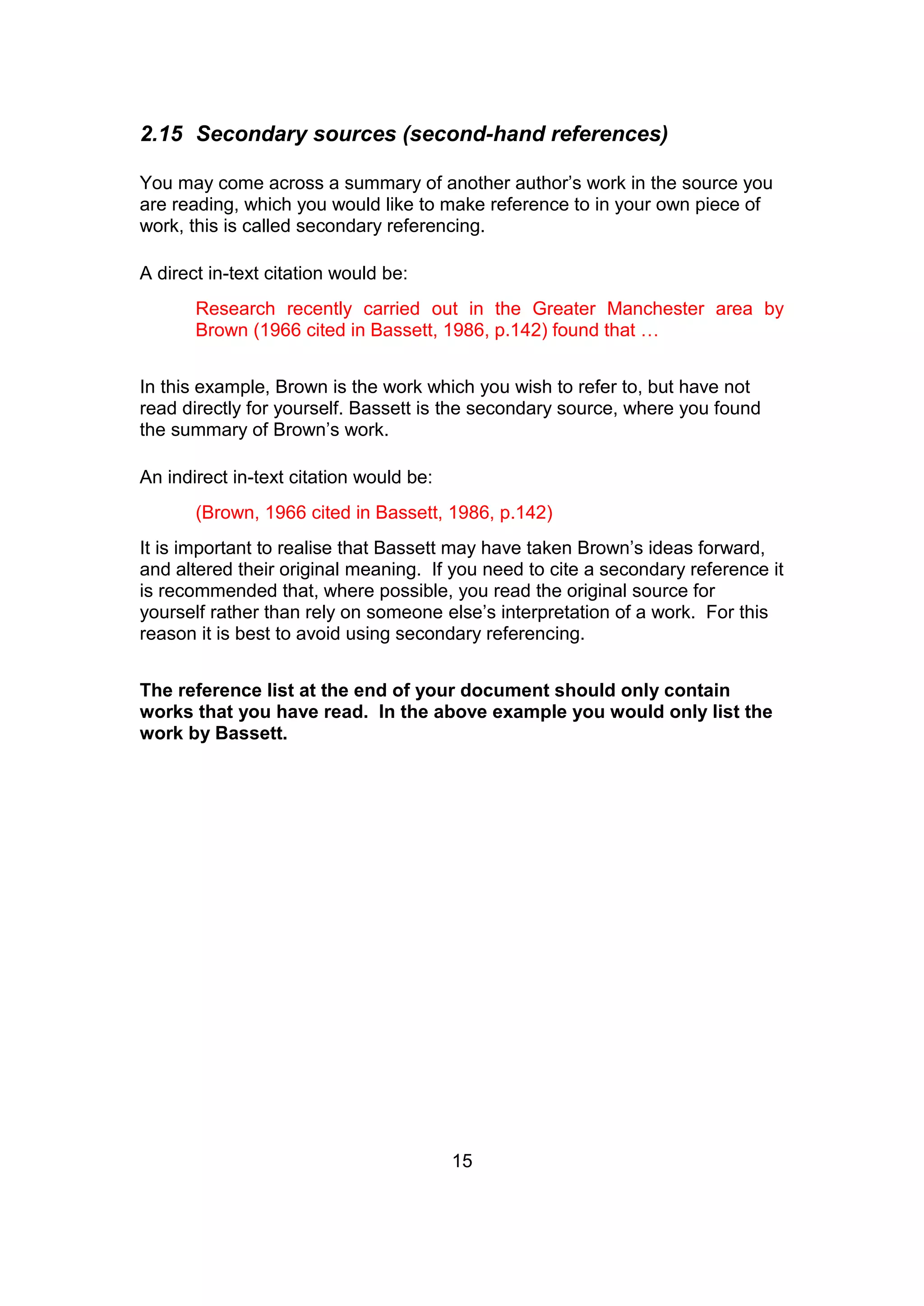 15
2.15 Secondary sources (second-hand references)
You may come across a summary of another author’s work in the source you
are reading, which you would like to make reference to in your own piece of
work, this is called secondary referencing.
A direct in-text citation would be:
Research recently carried out in the Greater Manchester area by
Brown (1966 cited in Bassett, 1986, p.142) found that …
In this example, Brown is the work which you wish to refer to, but have not
read directly for yourself. Bassett is the secondary source, where you found
the summary of Brown’s work.
An indirect in-text citation would be:
(Brown, 1966 cited in Bassett, 1986, p.142)
It is important to realise that Bassett may have taken Brown’s ideas forward,
and altered their original meaning. If you need to cite a secondary reference it
is recommended that, where possible, you read the original source for
yourself rather than rely on someone else’s interpretation of a work. For this
reason it is best to avoid using secondary referencing.
The reference list at the end of your document should only contain
works that you have read. In the above example you would only list the
work by Bassett.
 