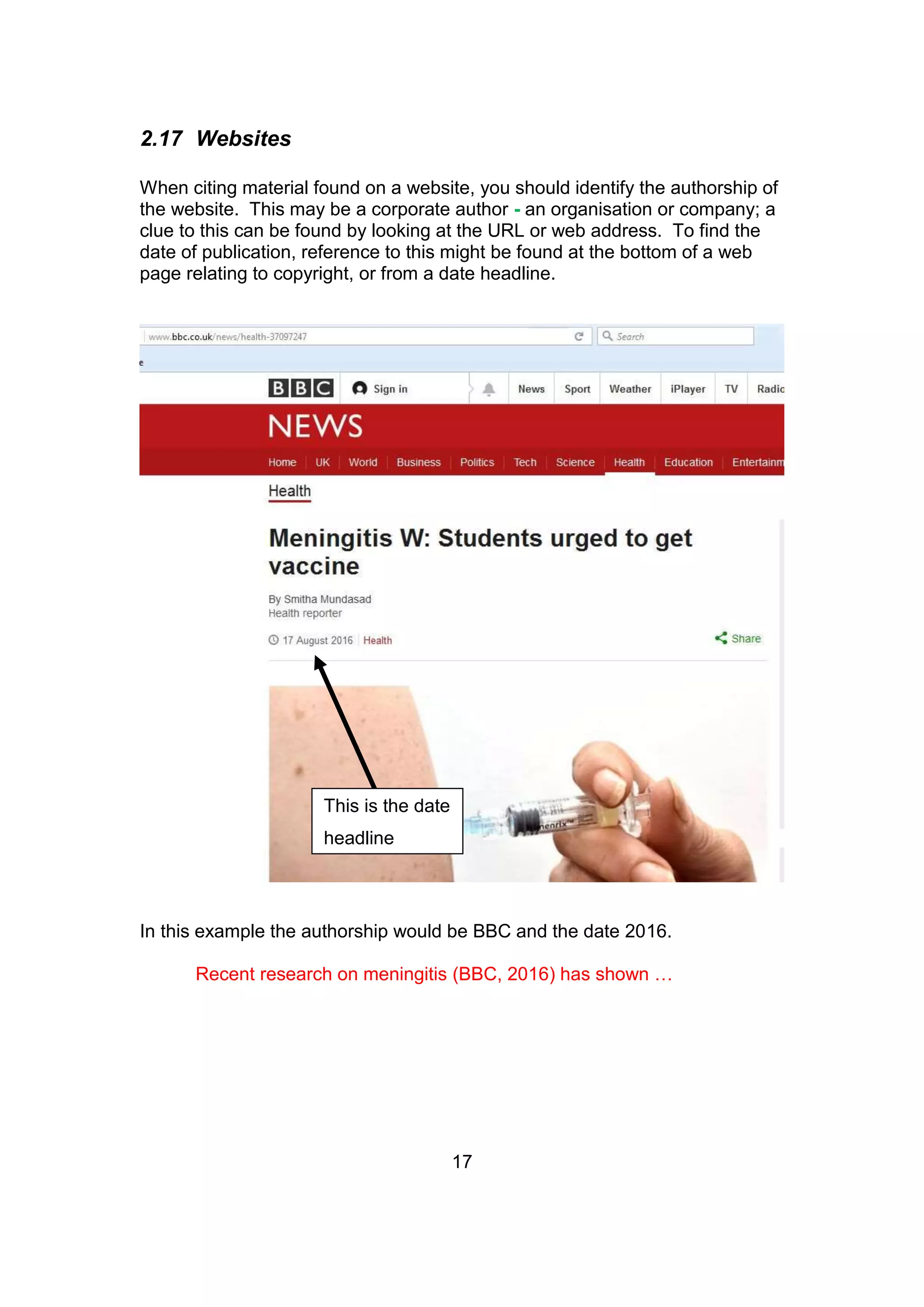 17
2.17 Websites
When citing material found on a website, you should identify the authorship of
the website. This may be a corporate author - an organisation or company; a
clue to this can be found by looking at the URL or web address. To find the
date of publication, reference to this might be found at the bottom of a web
page relating to copyright, or from a date headline.
In this example the authorship would be BBC and the date 2016.
Recent research on meningitis (BBC, 2016) has shown …
This is the date
headline
 