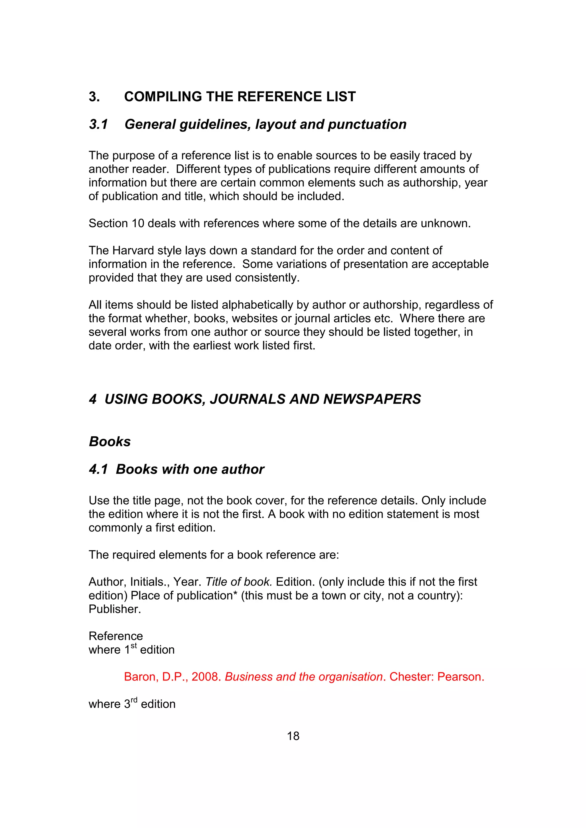 18
3. COMPILING THE REFERENCE LIST
3.1 General guidelines, layout and punctuation
The purpose of a reference list is to enable sources to be easily traced by
another reader. Different types of publications require different amounts of
information but there are certain common elements such as authorship, year
of publication and title, which should be included.
Section 10 deals with references where some of the details are unknown.
The Harvard style lays down a standard for the order and content of
information in the reference. Some variations of presentation are acceptable
provided that they are used consistently.
All items should be listed alphabetically by author or authorship, regardless of
the format whether, books, websites or journal articles etc. Where there are
several works from one author or source they should be listed together, in
date order, with the earliest work listed first.
4 USING BOOKS, JOURNALS AND NEWSPAPERS
Books
4.1 Books with one author
Use the title page, not the book cover, for the reference details. Only include
the edition where it is not the first. A book with no edition statement is most
commonly a first edition.
The required elements for a book reference are:
Author, Initials., Year. Title of book. Edition. (only include this if not the first
edition) Place of publication* (this must be a town or city, not a country):
Publisher.
Reference
where 1st
edition
Baron, D.P., 2008. Business and the organisation. Chester: Pearson.
where 3rd
edition
 
