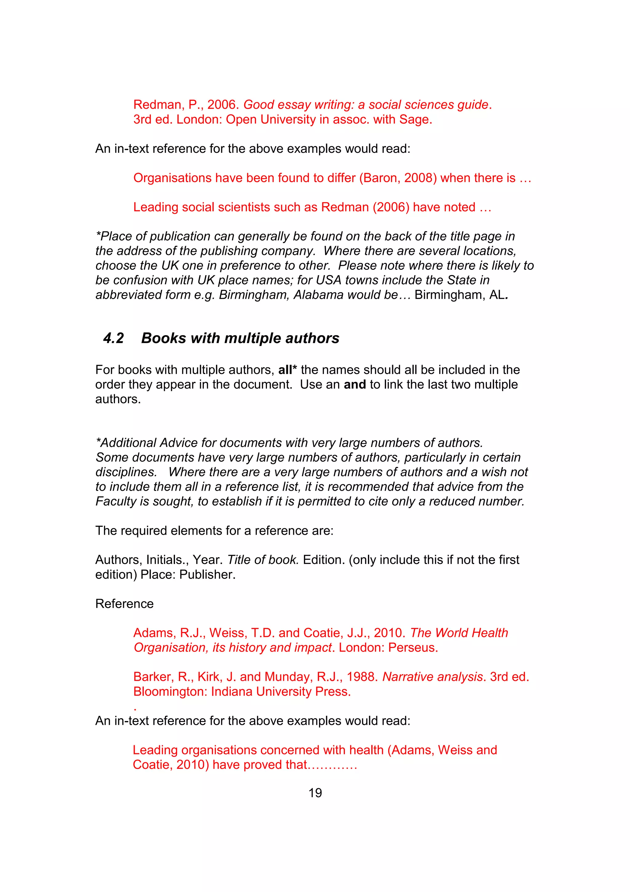 19
Redman, P., 2006. Good essay writing: a social sciences guide.
3rd ed. London: Open University in assoc. with Sage.
An in-text reference for the above examples would read:
Organisations have been found to differ (Baron, 2008) when there is …
Leading social scientists such as Redman (2006) have noted …
*Place of publication can generally be found on the back of the title page in
the address of the publishing company. Where there are several locations,
choose the UK one in preference to other. Please note where there is likely to
be confusion with UK place names; for USA towns include the State in
abbreviated form e.g. Birmingham, Alabama would be… Birmingham, AL.
4.2 Books with multiple authors
For books with multiple authors, all* the names should all be included in the
order they appear in the document. Use an and to link the last two multiple
authors.
*Additional Advice for documents with very large numbers of authors.
Some documents have very large numbers of authors, particularly in certain
disciplines. Where there are a very large numbers of authors and a wish not
to include them all in a reference list, it is recommended that advice from the
Faculty is sought, to establish if it is permitted to cite only a reduced number.
The required elements for a reference are:
Authors, Initials., Year. Title of book. Edition. (only include this if not the first
edition) Place: Publisher.
Reference
Adams, R.J., Weiss, T.D. and Coatie, J.J., 2010. The World Health
Organisation, its history and impact. London: Perseus.
Barker, R., Kirk, J. and Munday, R.J., 1988. Narrative analysis. 3rd ed.
Bloomington: Indiana University Press.
.
An in-text reference for the above examples would read:
Leading organisations concerned with health (Adams, Weiss and
Coatie, 2010) have proved that…………
 
