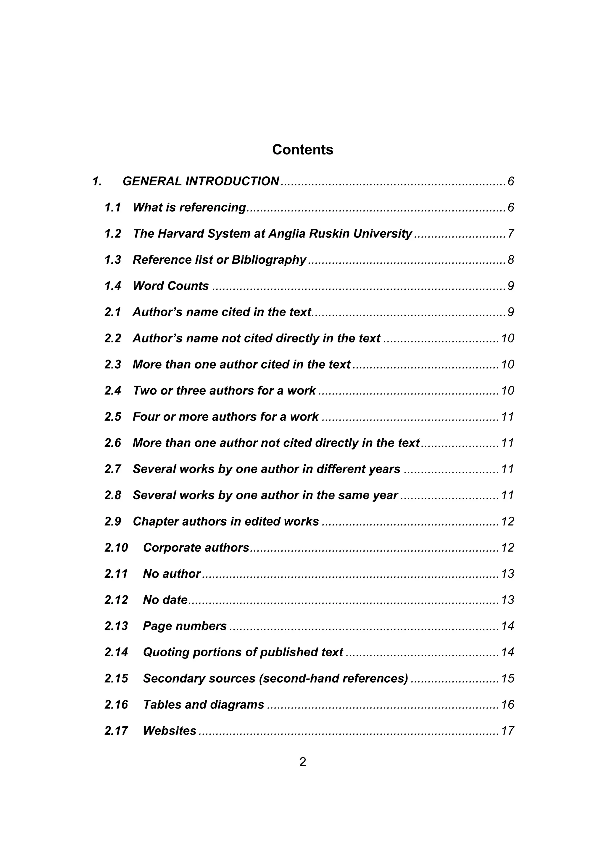 2
Contents
1. GENERAL INTRODUCTION..................................................................6
1.1 What is referencing............................................................................6
1.2 The Harvard System at Anglia Ruskin University ...........................7
1.3 Reference list or Bibliography ..........................................................8
1.4 Word Counts ......................................................................................9
2.1 Author’s name cited in the text.........................................................9
2.2 Author’s name not cited directly in the text ..................................10
2.3 More than one author cited in the text ...........................................10
2.4 Two or three authors for a work .....................................................10
2.5 Four or more authors for a work ....................................................11
2.6 More than one author not cited directly in the text.......................11
2.7 Several works by one author in different years ............................11
2.8 Several works by one author in the same year .............................11
2.9 Chapter authors in edited works ....................................................12
2.10 Corporate authors.........................................................................12
2.11 No author.......................................................................................13
2.12 No date...........................................................................................13
2.13 Page numbers ...............................................................................14
2.14 Quoting portions of published text .............................................14
2.15 Secondary sources (second-hand references) ..........................15
2.16 Tables and diagrams ....................................................................16
2.17 Websites ........................................................................................17
 