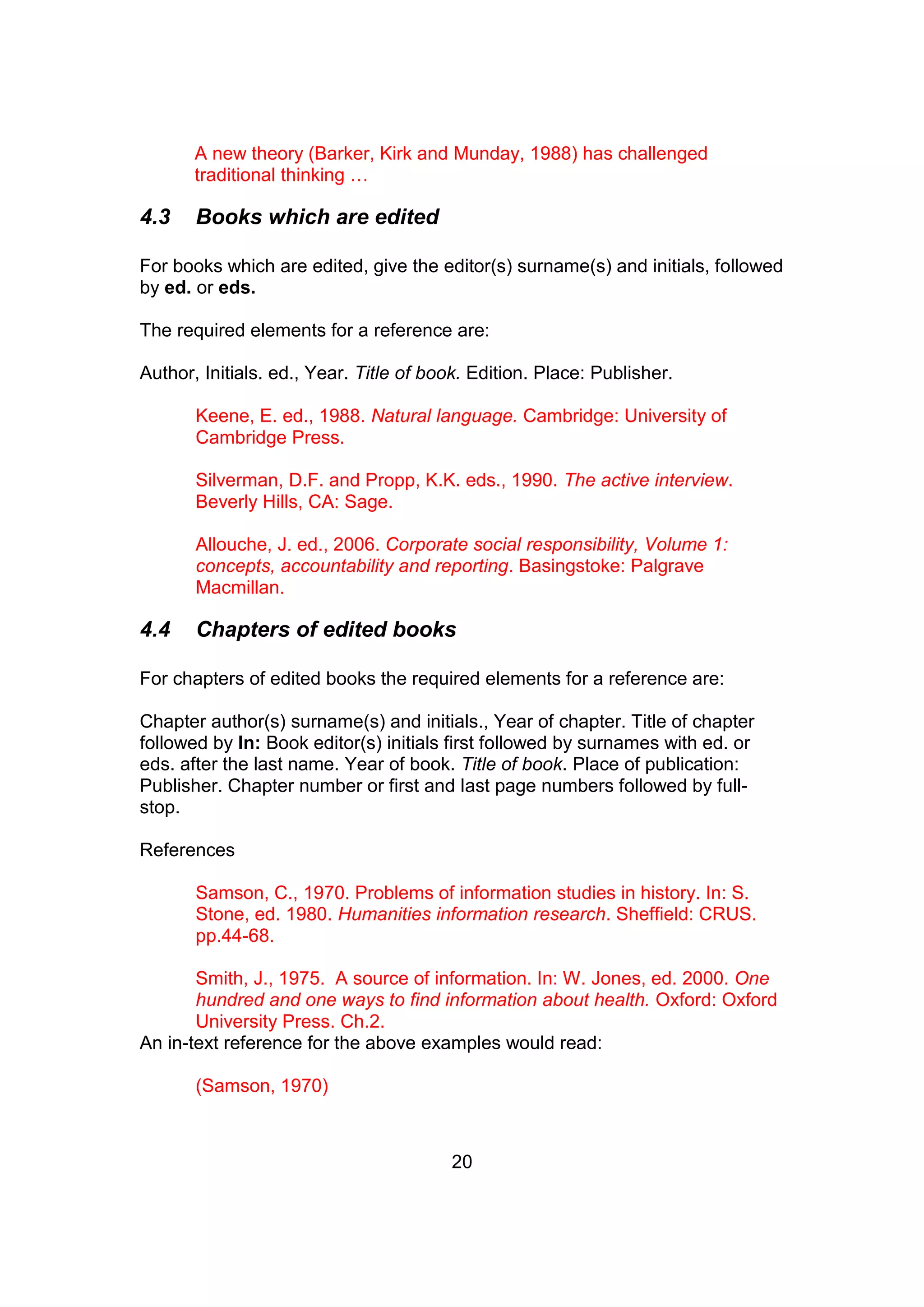 20
A new theory (Barker, Kirk and Munday, 1988) has challenged
traditional thinking …
4.3 Books which are edited
For books which are edited, give the editor(s) surname(s) and initials, followed
by ed. or eds.
The required elements for a reference are:
Author, Initials. ed., Year. Title of book. Edition. Place: Publisher.
Keene, E. ed., 1988. Natural language. Cambridge: University of
Cambridge Press.
Silverman, D.F. and Propp, K.K. eds., 1990. The active interview.
Beverly Hills, CA: Sage.
Allouche, J. ed., 2006. Corporate social responsibility, Volume 1:
concepts, accountability and reporting. Basingstoke: Palgrave
Macmillan.
4.4 Chapters of edited books
For chapters of edited books the required elements for a reference are:
Chapter author(s) surname(s) and initials., Year of chapter. Title of chapter
followed by In: Book editor(s) initials first followed by surnames with ed. or
eds. after the last name. Year of book. Title of book. Place of publication:
Publisher. Chapter number or first and last page numbers followed by full-
stop.
References
Samson, C., 1970. Problems of information studies in history. In: S.
Stone, ed. 1980. Humanities information research. Sheffield: CRUS.
pp.44-68.
Smith, J., 1975. A source of information. In: W. Jones, ed. 2000. One
hundred and one ways to find information about health. Oxford: Oxford
University Press. Ch.2.
An in-text reference for the above examples would read:
(Samson, 1970)
 
