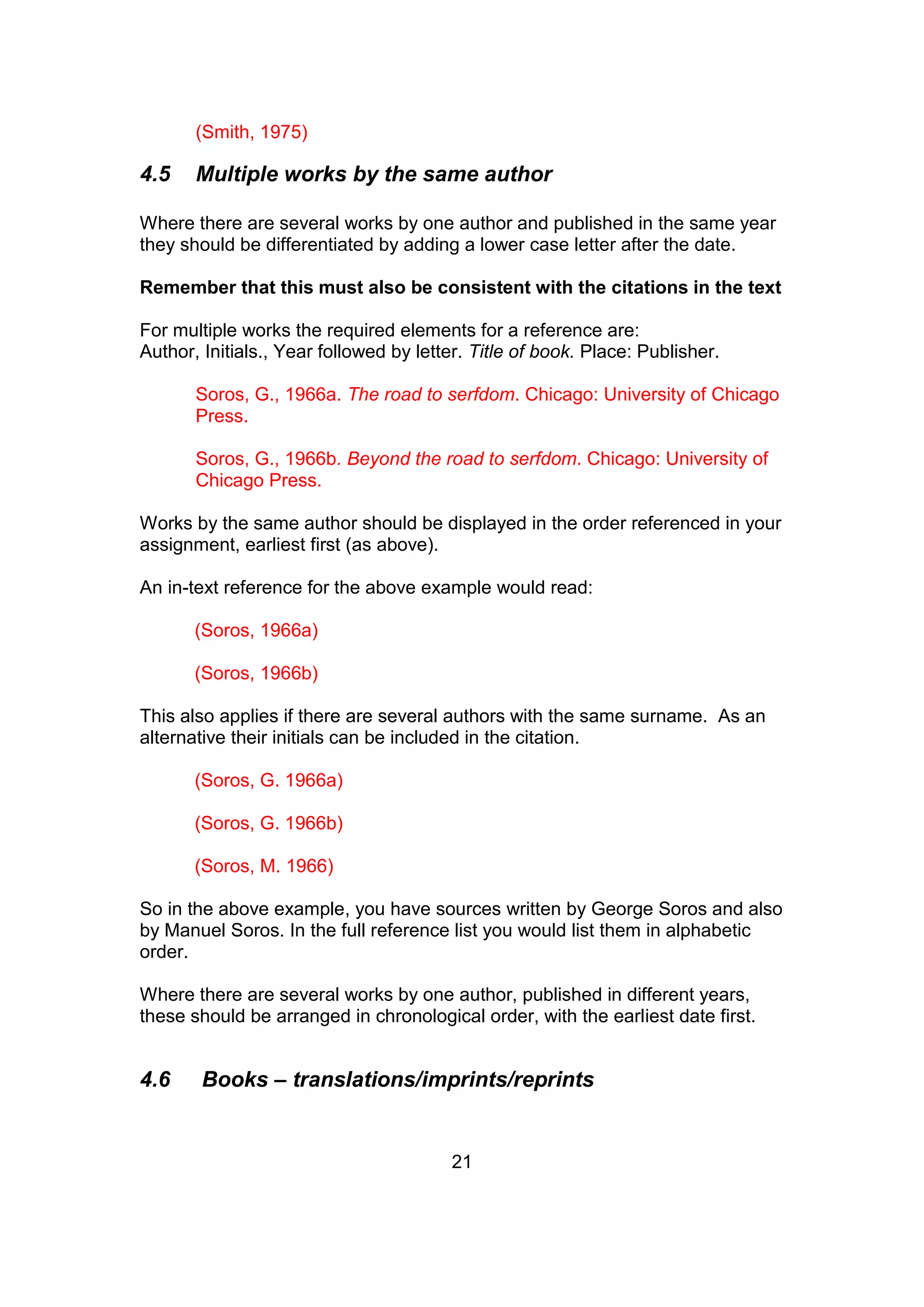 21
(Smith, 1975)
4.5 Multiple works by the same author
Where there are several works by one author and published in the same year
they should be differentiated by adding a lower case letter after the date.
Remember that this must also be consistent with the citations in the text
For multiple works the required elements for a reference are:
Author, Initials., Year followed by letter. Title of book. Place: Publisher.
Soros, G., 1966a. The road to serfdom. Chicago: University of Chicago
Press.
Soros, G., 1966b. Beyond the road to serfdom. Chicago: University of
Chicago Press.
Works by the same author should be displayed in the order referenced in your
assignment, earliest first (as above).
An in-text reference for the above example would read:
(Soros, 1966a)
(Soros, 1966b)
This also applies if there are several authors with the same surname. As an
alternative their initials can be included in the citation.
(Soros, G. 1966a)
(Soros, G. 1966b)
(Soros, M. 1966)
So in the above example, you have sources written by George Soros and also
by Manuel Soros. In the full reference list you would list them in alphabetic
order.
Where there are several works by one author, published in different years,
these should be arranged in chronological order, with the earliest date first.
4.6 Books – translations/imprints/reprints
 