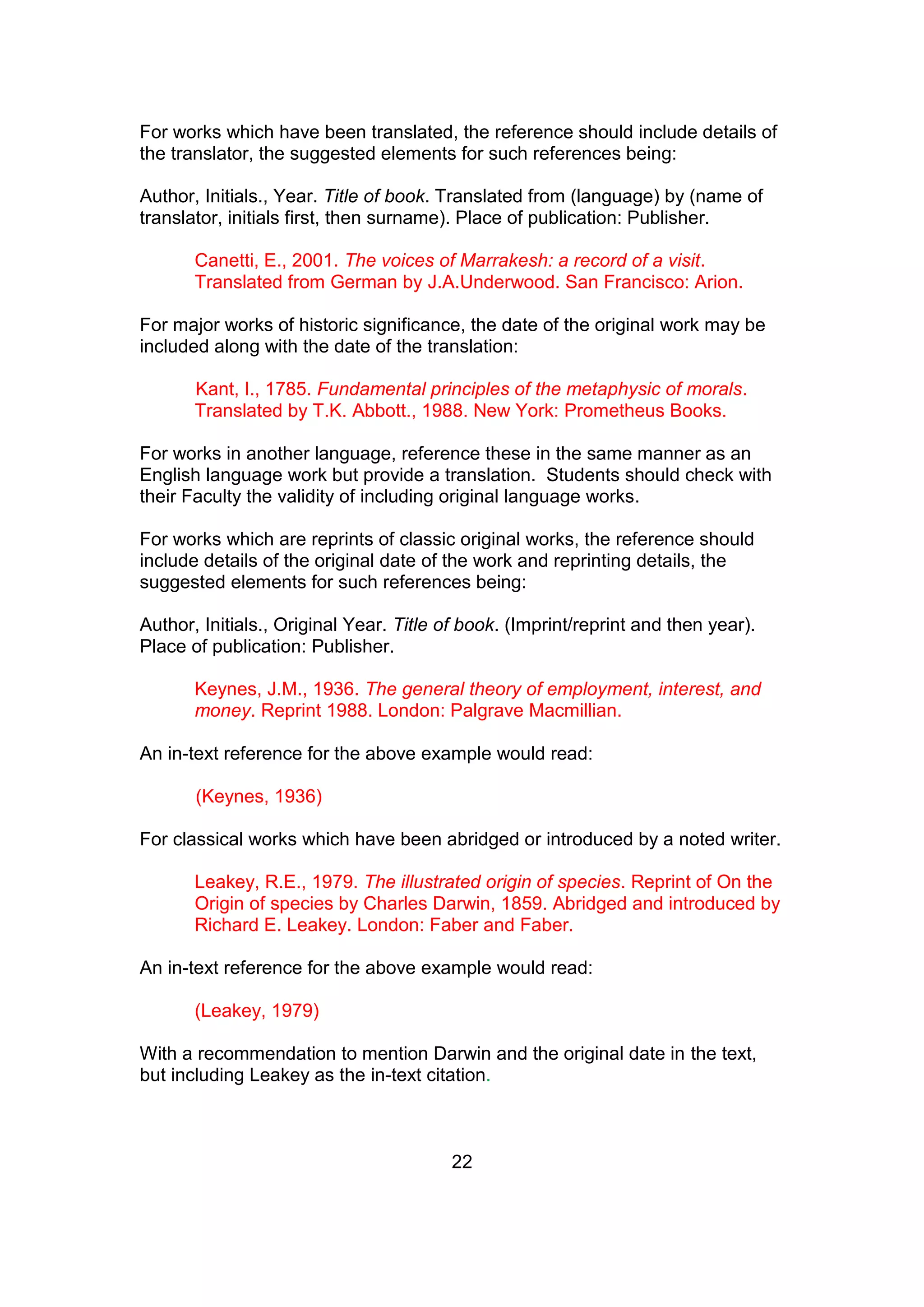 22
For works which have been translated, the reference should include details of
the translator, the suggested elements for such references being:
Author, Initials., Year. Title of book. Translated from (language) by (name of
translator, initials first, then surname). Place of publication: Publisher.
Canetti, E., 2001. The voices of Marrakesh: a record of a visit.
Translated from German by J.A.Underwood. San Francisco: Arion.
For major works of historic significance, the date of the original work may be
included along with the date of the translation:
Kant, I., 1785. Fundamental principles of the metaphysic of morals.
Translated by T.K. Abbott., 1988. New York: Prometheus Books.
For works in another language, reference these in the same manner as an
English language work but provide a translation. Students should check with
their Faculty the validity of including original language works.
For works which are reprints of classic original works, the reference should
include details of the original date of the work and reprinting details, the
suggested elements for such references being:
Author, Initials., Original Year. Title of book. (Imprint/reprint and then year).
Place of publication: Publisher.
Keynes, J.M., 1936. The general theory of employment, interest, and
money. Reprint 1988. London: Palgrave Macmillian.
An in-text reference for the above example would read:
(Keynes, 1936)
For classical works which have been abridged or introduced by a noted writer.
Leakey, R.E., 1979. The illustrated origin of species. Reprint of On the
Origin of species by Charles Darwin, 1859. Abridged and introduced by
Richard E. Leakey. London: Faber and Faber.
An in-text reference for the above example would read:
(Leakey, 1979)
With a recommendation to mention Darwin and the original date in the text,
but including Leakey as the in-text citation.
 