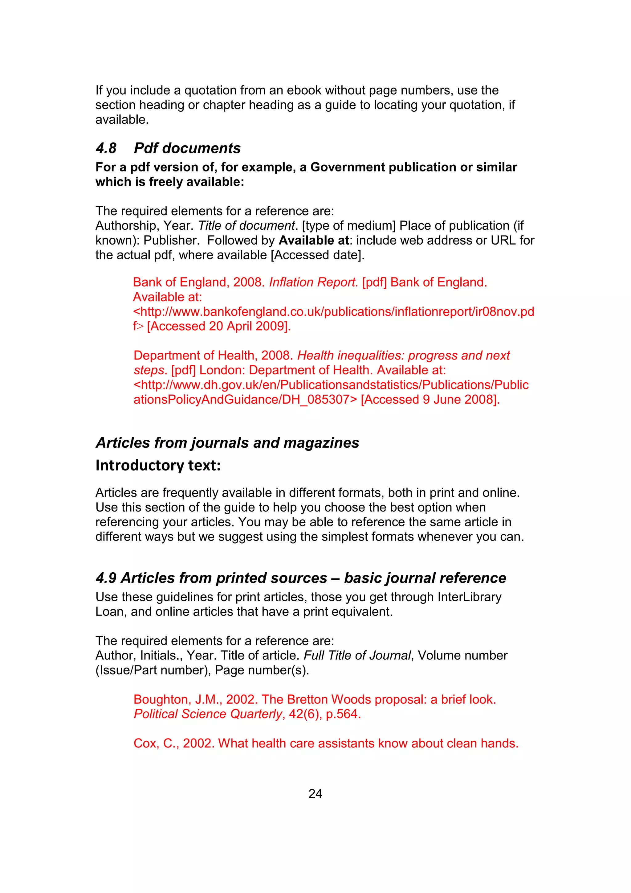 24
If you include a quotation from an ebook without page numbers, use the
section heading or chapter heading as a guide to locating your quotation, if
available.
4.8 Pdf documents
For a pdf version of, for example, a Government publication or similar
which is freely available:
The required elements for a reference are:
Authorship, Year. Title of document. [type of medium] Place of publication (if
known): Publisher. Followed by Available at: include web address or URL for
the actual pdf, where available [Accessed date].
Bank of England, 2008. Inflation Report. [pdf] Bank of England.
Available at:
<http://www.bankofengland.co.uk/publications/inflationreport/ir08nov.pd
f> [Accessed 20 April 2009].
Department of Health, 2008. Health inequalities: progress and next
steps. [pdf] London: Department of Health. Available at:
<http://www.dh.gov.uk/en/Publicationsandstatistics/Publications/Public
ationsPolicyAndGuidance/DH_085307> [Accessed 9 June 2008].
Articles from journals and magazines
Introductory text:
Articles are frequently available in different formats, both in print and online.
Use this section of the guide to help you choose the best option when
referencing your articles. You may be able to reference the same article in
different ways but we suggest using the simplest formats whenever you can.
4.9 Articles from printed sources – basic journal reference
Use these guidelines for print articles, those you get through InterLibrary
Loan, and online articles that have a print equivalent.
The required elements for a reference are:
Author, Initials., Year. Title of article. Full Title of Journal, Volume number
(Issue/Part number), Page number(s).
Boughton, J.M., 2002. The Bretton Woods proposal: a brief look.
Political Science Quarterly, 42(6), p.564.
Cox, C., 2002. What health care assistants know about clean hands.
 
