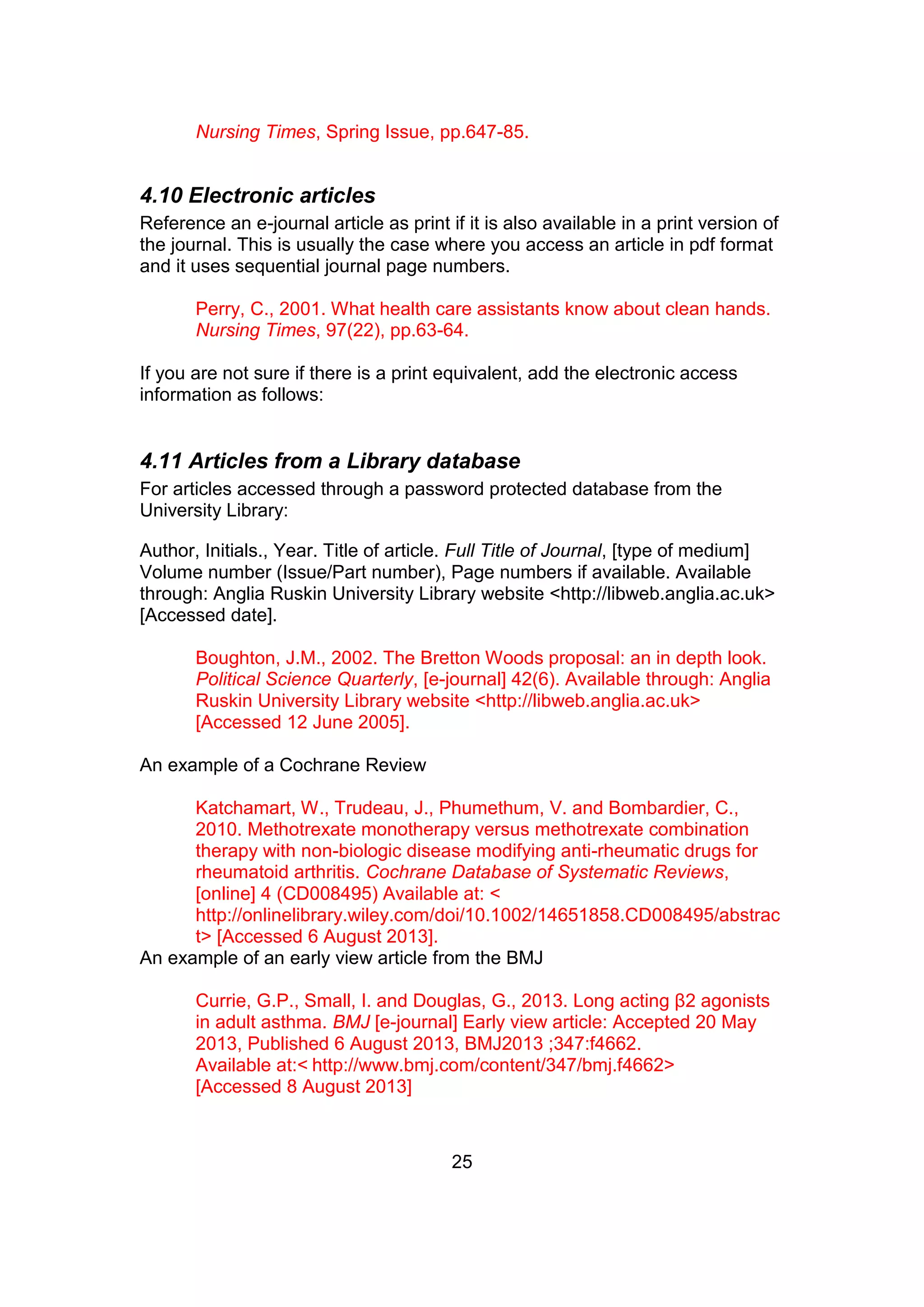 25
Nursing Times, Spring Issue, pp.647-85.
4.10 Electronic articles
Reference an e-journal article as print if it is also available in a print version of
the journal. This is usually the case where you access an article in pdf format
and it uses sequential journal page numbers.
Perry, C., 2001. What health care assistants know about clean hands.
Nursing Times, 97(22), pp.63-64.
If you are not sure if there is a print equivalent, add the electronic access
information as follows:
4.11 Articles from a Library database
For articles accessed through a password protected database from the
University Library:
Author, Initials., Year. Title of article. Full Title of Journal, [type of medium]
Volume number (Issue/Part number), Page numbers if available. Available
through: Anglia Ruskin University Library website <http://libweb.anglia.ac.uk>
[Accessed date].
Boughton, J.M., 2002. The Bretton Woods proposal: an in depth look.
Political Science Quarterly, [e-journal] 42(6). Available through: Anglia
Ruskin University Library website <http://libweb.anglia.ac.uk>
[Accessed 12 June 2005].
An example of a Cochrane Review
Katchamart, W., Trudeau, J., Phumethum, V. and Bombardier, C.,
2010. Methotrexate monotherapy versus methotrexate combination
therapy with non-biologic disease modifying anti-rheumatic drugs for
rheumatoid arthritis. Cochrane Database of Systematic Reviews,
[online] 4 (CD008495) Available at: <
http://onlinelibrary.wiley.com/doi/10.1002/14651858.CD008495/abstrac
t> [Accessed 6 August 2013].
An example of an early view article from the BMJ
Currie, G.P., Small, I. and Douglas, G., 2013. Long acting β2 agonists
in adult asthma. BMJ [e-journal] Early view article: Accepted 20 May
2013, Published 6 August 2013, BMJ2013 ;347:f4662.
Available at:< http://www.bmj.com/content/347/bmj.f4662>
[Accessed 8 August 2013]
 