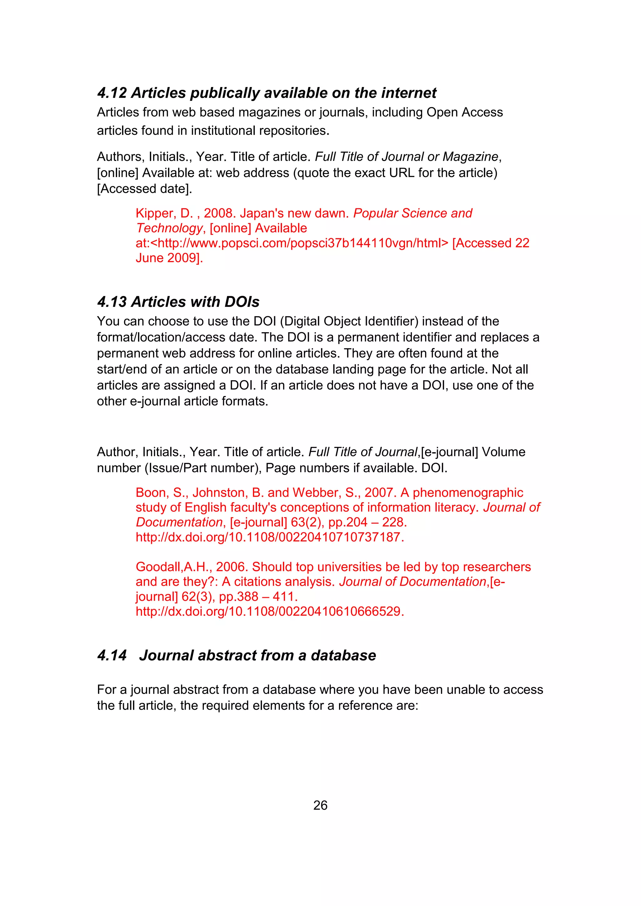 26
4.12 Articles publically available on the internet
Articles from web based magazines or journals, including Open Access
articles found in institutional repositories.
Authors, Initials., Year. Title of article. Full Title of Journal or Magazine,
[online] Available at: web address (quote the exact URL for the article)
[Accessed date].
Kipper, D. , 2008. Japan's new dawn. Popular Science and
Technology, [online] Available
at:<http://www.popsci.com/popsci37b144110vgn/html> [Accessed 22
June 2009].
4.13 Articles with DOIs
You can choose to use the DOI (Digital Object Identifier) instead of the
format/location/access date. The DOI is a permanent identifier and replaces a
permanent web address for online articles. They are often found at the
start/end of an article or on the database landing page for the article. Not all
articles are assigned a DOI. If an article does not have a DOI, use one of the
other e-journal article formats.
Author, Initials., Year. Title of article. Full Title of Journal,[e-journal] Volume
number (Issue/Part number), Page numbers if available. DOI.
Boon, S., Johnston, B. and Webber, S., 2007. A phenomenographic
study of English faculty's conceptions of information literacy. Journal of
Documentation, [e-journal] 63(2), pp.204 – 228.
http://dx.doi.org/10.1108/00220410710737187.
Goodall,A.H., 2006. Should top universities be led by top researchers
and are they?: A citations analysis. Journal of Documentation,[e-
journal] 62(3), pp.388 – 411.
http://dx.doi.org/10.1108/00220410610666529.
4.14 Journal abstract from a database
For a journal abstract from a database where you have been unable to access
the full article, the required elements for a reference are:
 