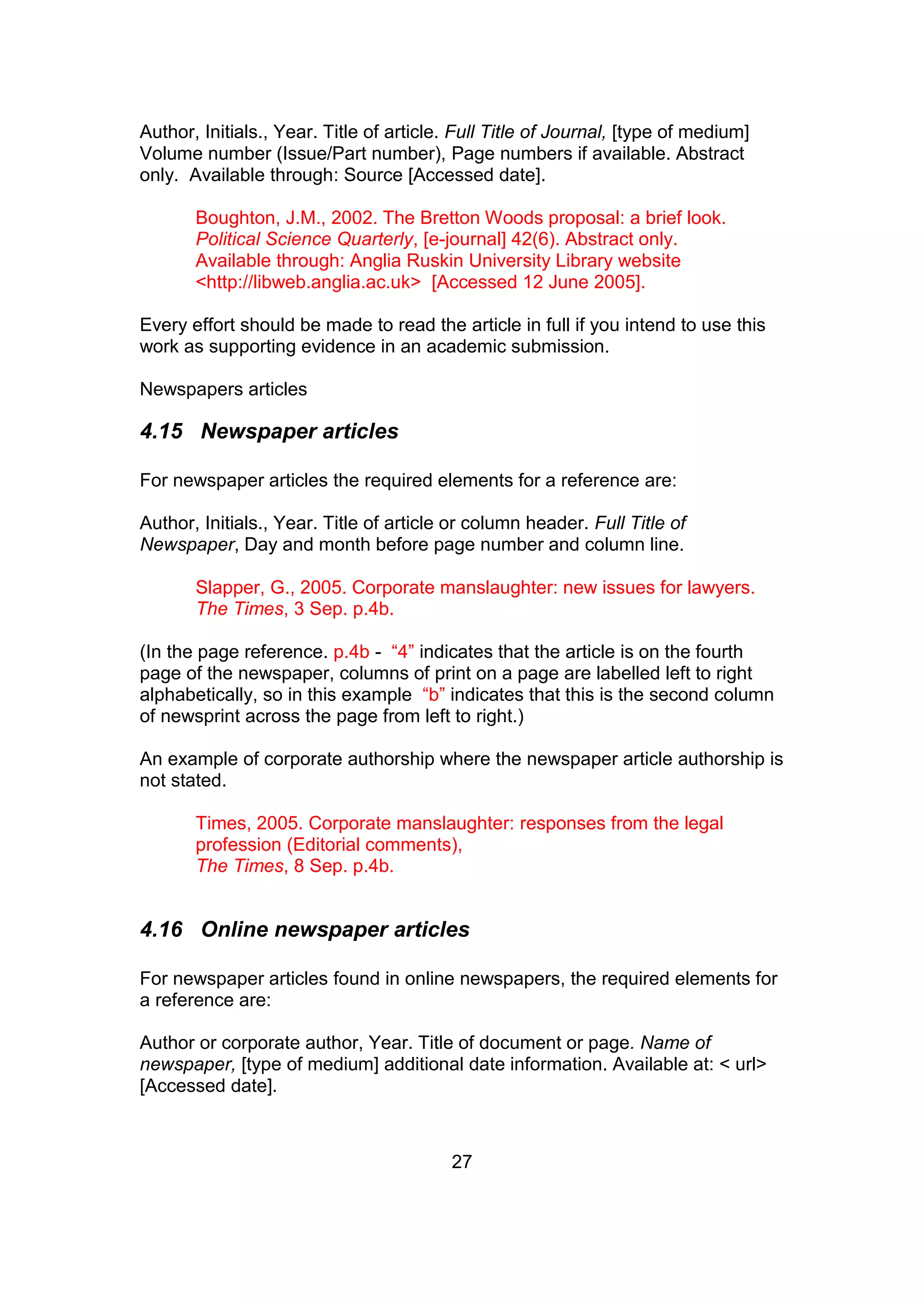 27
Author, Initials., Year. Title of article. Full Title of Journal, [type of medium]
Volume number (Issue/Part number), Page numbers if available. Abstract
only. Available through: Source [Accessed date].
Boughton, J.M., 2002. The Bretton Woods proposal: a brief look.
Political Science Quarterly, [e-journal] 42(6). Abstract only.
Available through: Anglia Ruskin University Library website
<http://libweb.anglia.ac.uk> [Accessed 12 June 2005].
Every effort should be made to read the article in full if you intend to use this
work as supporting evidence in an academic submission.
Newspapers articles
4.15 Newspaper articles
For newspaper articles the required elements for a reference are:
Author, Initials., Year. Title of article or column header. Full Title of
Newspaper, Day and month before page number and column line.
Slapper, G., 2005. Corporate manslaughter: new issues for lawyers.
The Times, 3 Sep. p.4b.
(In the page reference. p.4b - “4” indicates that the article is on the fourth
page of the newspaper, columns of print on a page are labelled left to right
alphabetically, so in this example “b” indicates that this is the second column
of newsprint across the page from left to right.)
An example of corporate authorship where the newspaper article authorship is
not stated.
Times, 2005. Corporate manslaughter: responses from the legal
profession (Editorial comments),
The Times, 8 Sep. p.4b.
4.16 Online newspaper articles
For newspaper articles found in online newspapers, the required elements for
a reference are:
Author or corporate author, Year. Title of document or page. Name of
newspaper, [type of medium] additional date information. Available at: < url>
[Accessed date].
 