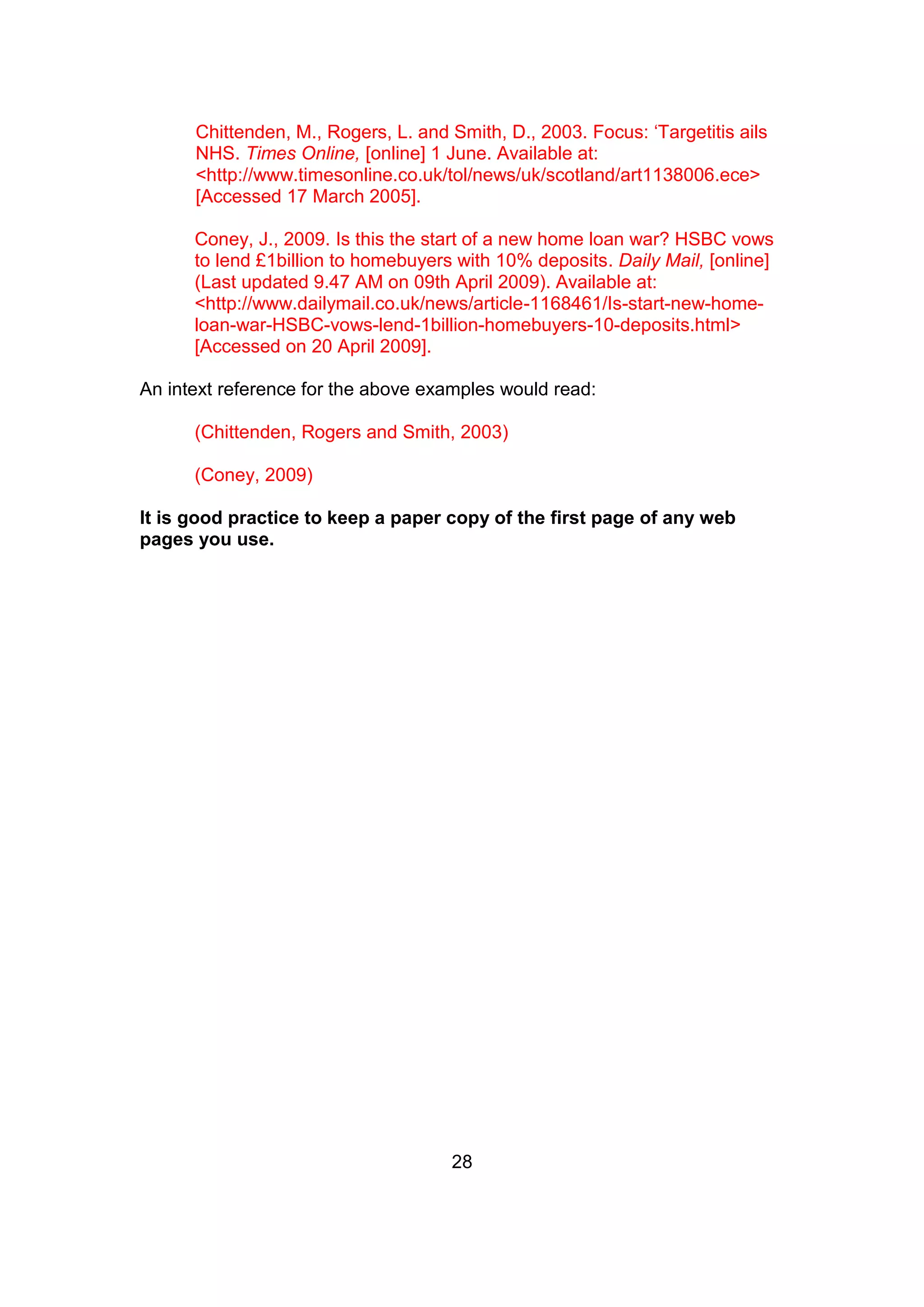 28
Chittenden, M., Rogers, L. and Smith, D., 2003. Focus: ‘Targetitis ails
NHS. Times Online, [online] 1 June. Available at:
<http://www.timesonline.co.uk/tol/news/uk/scotland/art1138006.ece>
[Accessed 17 March 2005].
Coney, J., 2009. Is this the start of a new home loan war? HSBC vows
to lend £1billion to homebuyers with 10% deposits. Daily Mail, [online]
(Last updated 9.47 AM on 09th April 2009). Available at:
<http://www.dailymail.co.uk/news/article-1168461/Is-start-new-home-
loan-war-HSBC-vows-lend-1billion-homebuyers-10-deposits.html>
[Accessed on 20 April 2009].
An intext reference for the above examples would read:
(Chittenden, Rogers and Smith, 2003)
(Coney, 2009)
It is good practice to keep a paper copy of the first page of any web
pages you use.
 