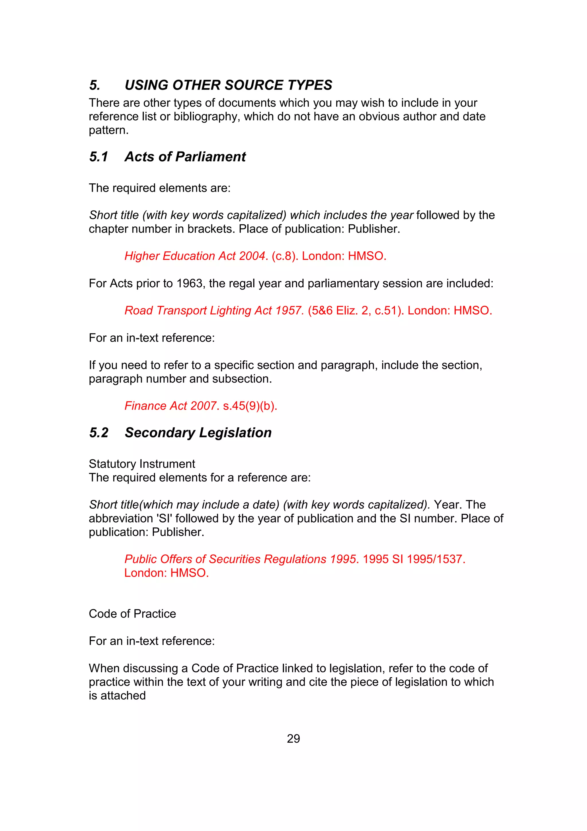 29
5. USING OTHER SOURCE TYPES
There are other types of documents which you may wish to include in your
reference list or bibliography, which do not have an obvious author and date
pattern.
5.1 Acts of Parliament
The required elements are:
Short title (with key words capitalized) which includes the year followed by the
chapter number in brackets. Place of publication: Publisher.
Higher Education Act 2004. (c.8). London: HMSO.
For Acts prior to 1963, the regal year and parliamentary session are included:
Road Transport Lighting Act 1957. (5&6 Eliz. 2, c.51). London: HMSO.
For an in-text reference:
If you need to refer to a specific section and paragraph, include the section,
paragraph number and subsection.
Finance Act 2007. s.45(9)(b).
5.2 Secondary Legislation
Statutory Instrument
The required elements for a reference are:
Short title(which may include a date) (with key words capitalized). Year. The
abbreviation 'SI' followed by the year of publication and the SI number. Place of
publication: Publisher.
Public Offers of Securities Regulations 1995. 1995 SI 1995/1537.
London: HMSO.
Code of Practice
For an in-text reference:
When discussing a Code of Practice linked to legislation, refer to the code of
practice within the text of your writing and cite the piece of legislation to which
is attached
 