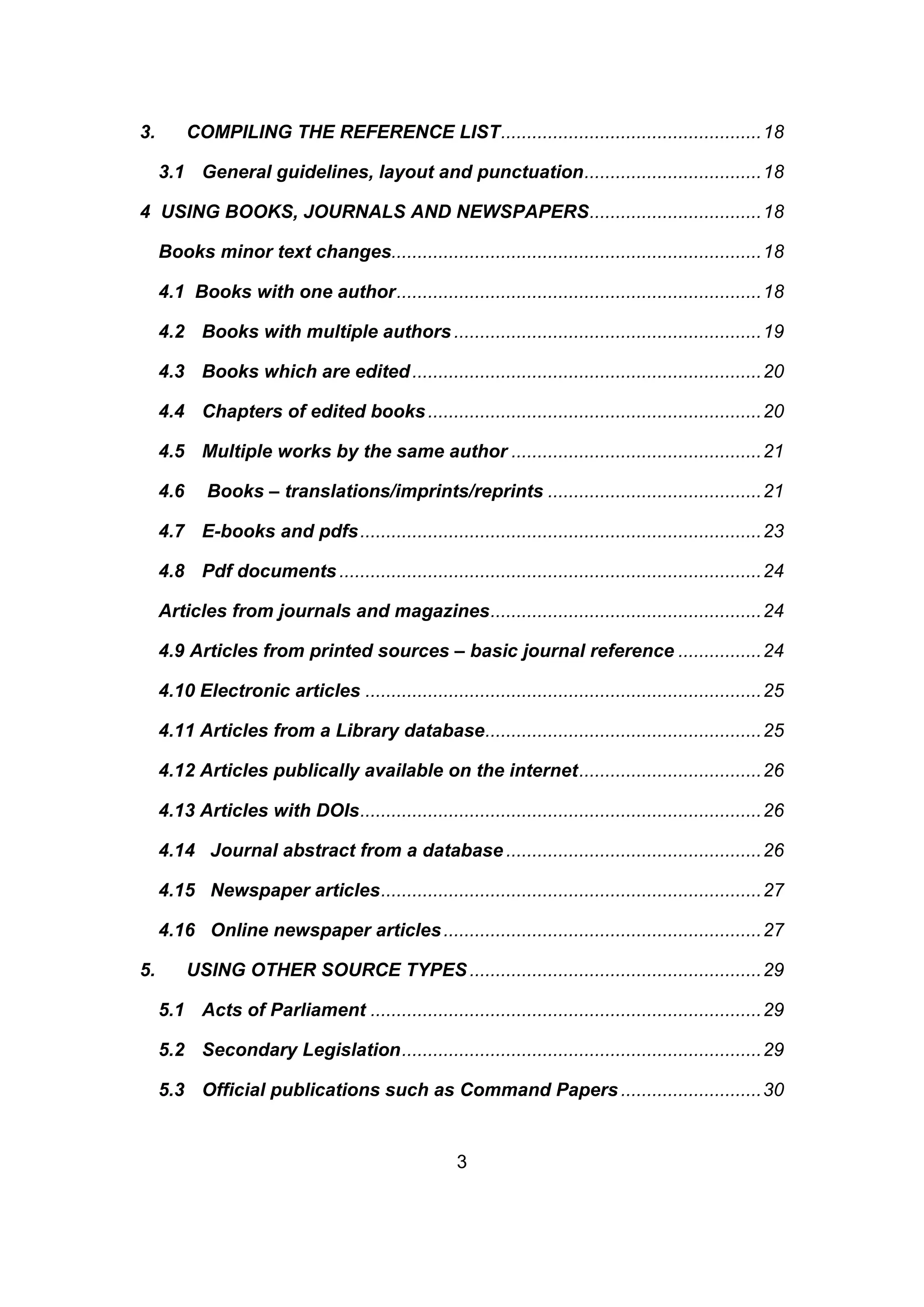 3
3. COMPILING THE REFERENCE LIST..................................................18
3.1 General guidelines, layout and punctuation..................................18
4 USING BOOKS, JOURNALS AND NEWSPAPERS.................................18
Books minor text changes.......................................................................18
4.1 Books with one author......................................................................18
4.2 Books with multiple authors...........................................................19
4.3 Books which are edited...................................................................20
4.4 Chapters of edited books................................................................20
4.5 Multiple works by the same author ................................................21
4.6 Books – translations/imprints/reprints .........................................21
4.7 E-books and pdfs.............................................................................23
4.8 Pdf documents.................................................................................24
Articles from journals and magazines....................................................24
4.9 Articles from printed sources – basic journal reference ................24
4.10 Electronic articles ............................................................................25
4.11 Articles from a Library database.....................................................25
4.12 Articles publically available on the internet...................................26
4.13 Articles with DOIs.............................................................................26
4.14 Journal abstract from a database .................................................26
4.15 Newspaper articles.........................................................................27
4.16 Online newspaper articles.............................................................27
5. USING OTHER SOURCE TYPES........................................................29
5.1 Acts of Parliament ...........................................................................29
5.2 Secondary Legislation.....................................................................29
5.3 Official publications such as Command Papers ...........................30
 