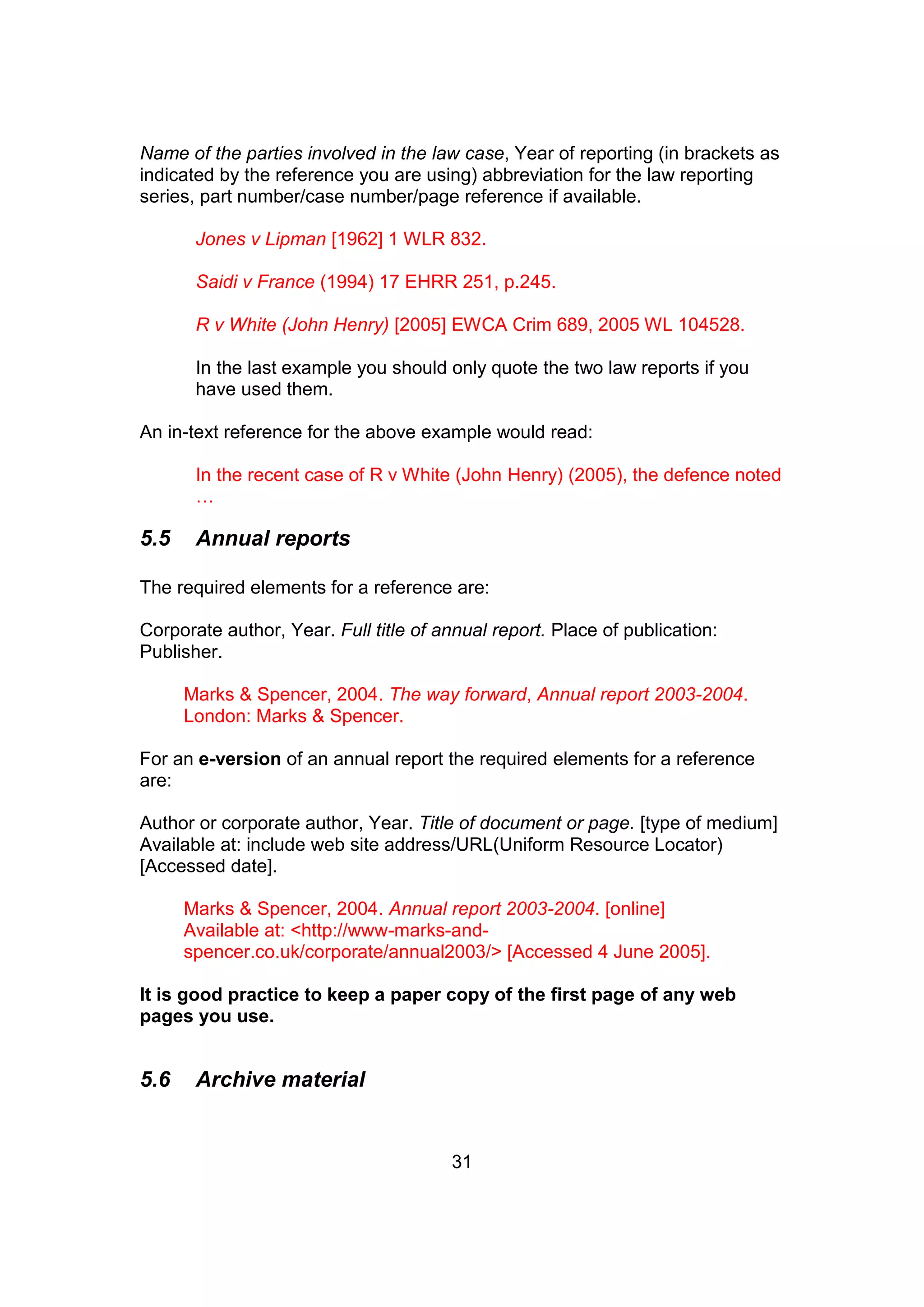 31
Name of the parties involved in the law case, Year of reporting (in brackets as
indicated by the reference you are using) abbreviation for the law reporting
series, part number/case number/page reference if available.
Jones v Lipman [1962] 1 WLR 832.
Saidi v France (1994) 17 EHRR 251, p.245.
R v White (John Henry) [2005] EWCA Crim 689, 2005 WL 104528.
In the last example you should only quote the two law reports if you
have used them.
An in-text reference for the above example would read:
In the recent case of R v White (John Henry) (2005), the defence noted
…
5.5 Annual reports
The required elements for a reference are:
Corporate author, Year. Full title of annual report. Place of publication:
Publisher.
Marks & Spencer, 2004. The way forward, Annual report 2003-2004.
London: Marks & Spencer.
For an e-version of an annual report the required elements for a reference
are:
Author or corporate author, Year. Title of document or page. [type of medium]
Available at: include web site address/URL(Uniform Resource Locator)
[Accessed date].
Marks & Spencer, 2004. Annual report 2003-2004. [online]
Available at: <http://www-marks-and-
spencer.co.uk/corporate/annual2003/> [Accessed 4 June 2005].
It is good practice to keep a paper copy of the first page of any web
pages you use.
5.6 Archive material
 