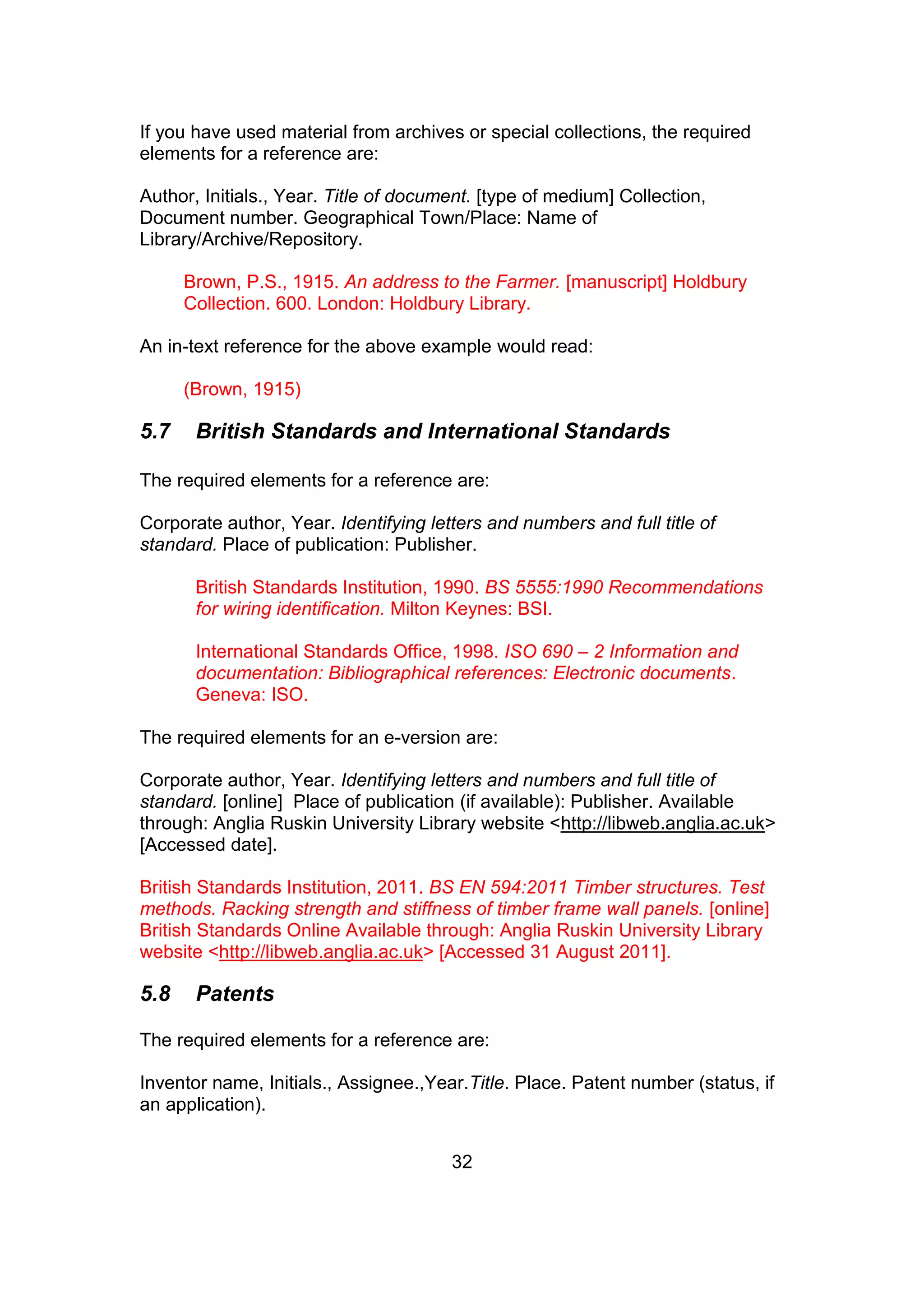 32
If you have used material from archives or special collections, the required
elements for a reference are:
Author, Initials., Year. Title of document. [type of medium] Collection,
Document number. Geographical Town/Place: Name of
Library/Archive/Repository.
Brown, P.S., 1915. An address to the Farmer. [manuscript] Holdbury
Collection. 600. London: Holdbury Library.
An in-text reference for the above example would read:
(Brown, 1915)
5.7 British Standards and International Standards
The required elements for a reference are:
Corporate author, Year. Identifying letters and numbers and full title of
standard. Place of publication: Publisher.
British Standards Institution, 1990. BS 5555:1990 Recommendations
for wiring identification. Milton Keynes: BSI.
International Standards Office, 1998. ISO 690 – 2 Information and
documentation: Bibliographical references: Electronic documents.
Geneva: ISO.
The required elements for an e-version are:
Corporate author, Year. Identifying letters and numbers and full title of
standard. [online] Place of publication (if available): Publisher. Available
through: Anglia Ruskin University Library website <http://libweb.anglia.ac.uk>
[Accessed date].
British Standards Institution, 2011. BS EN 594:2011 Timber structures. Test
methods. Racking strength and stiffness of timber frame wall panels. [online]
British Standards Online Available through: Anglia Ruskin University Library
website <http://libweb.anglia.ac.uk> [Accessed 31 August 2011].
5.8 Patents
The required elements for a reference are:
Inventor name, Initials., Assignee.,Year.Title. Place. Patent number (status, if
an application).
 