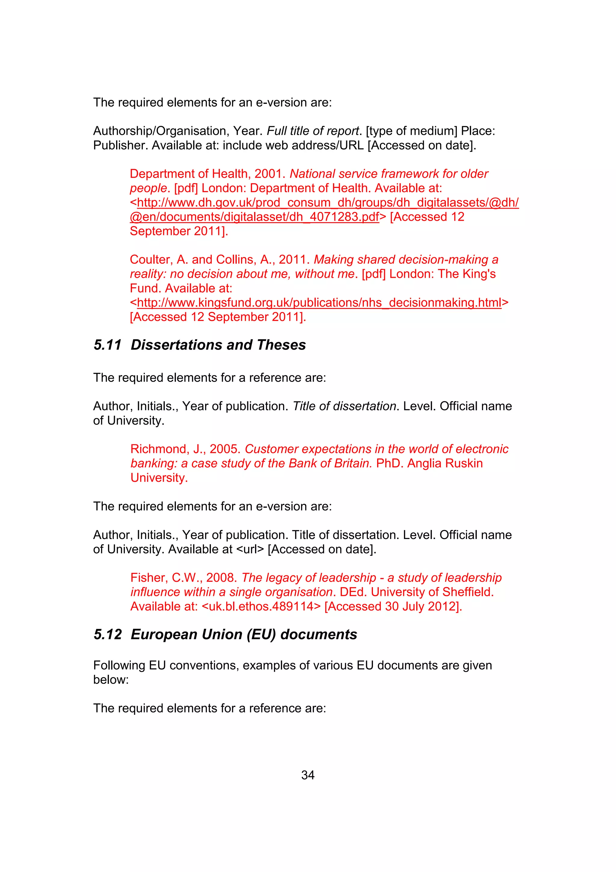 34
The required elements for an e-version are:
Authorship/Organisation, Year. Full title of report. [type of medium] Place:
Publisher. Available at: include web address/URL [Accessed on date].
Department of Health, 2001. National service framework for older
people. [pdf] London: Department of Health. Available at:
<http://www.dh.gov.uk/prod_consum_dh/groups/dh_digitalassets/@dh/
@en/documents/digitalasset/dh_4071283.pdf> [Accessed 12
September 2011].
Coulter, A. and Collins, A., 2011. Making shared decision-making a
reality: no decision about me, without me. [pdf] London: The King's
Fund. Available at:
<http://www.kingsfund.org.uk/publications/nhs_decisionmaking.html>
[Accessed 12 September 2011].
5.11 Dissertations and Theses
The required elements for a reference are:
Author, Initials., Year of publication. Title of dissertation. Level. Official name
of University.
Richmond, J., 2005. Customer expectations in the world of electronic
banking: a case study of the Bank of Britain. PhD. Anglia Ruskin
University.
The required elements for an e-version are:
Author, Initials., Year of publication. Title of dissertation. Level. Official name
of University. Available at <url> [Accessed on date].
Fisher, C.W., 2008. The legacy of leadership - a study of leadership
influence within a single organisation. DEd. University of Sheffield.
Available at: <uk.bl.ethos.489114> [Accessed 30 July 2012].
5.12 European Union (EU) documents
Following EU conventions, examples of various EU documents are given
below:
The required elements for a reference are:
 