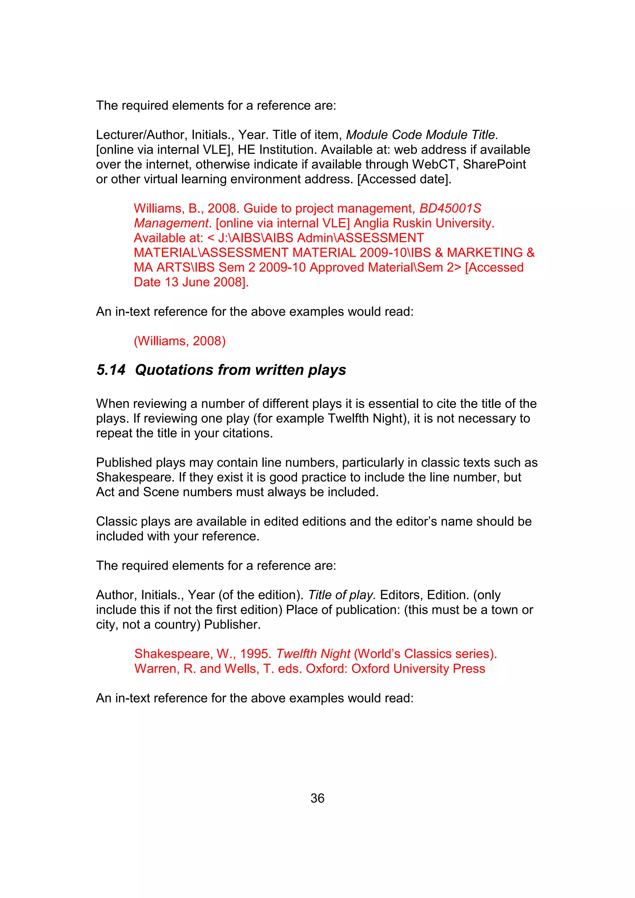 36
The required elements for a reference are:
Lecturer/Author, Initials., Year. Title of item, Module Code Module Title.
[online via internal VLE], HE Institution. Available at: web address if available
over the internet, otherwise indicate if available through WebCT, SharePoint
or other virtual learning environment address. [Accessed date].
Williams, B., 2008. Guide to project management, BD45001S
Management. [online via internal VLE] Anglia Ruskin University.
Available at: < J:AIBSAIBS AdminASSESSMENT
MATERIALASSESSMENT MATERIAL 2009-10IBS & MARKETING &
MA ARTSIBS Sem 2 2009-10 Approved MaterialSem 2> [Accessed
Date 13 June 2008].
An in-text reference for the above examples would read:
(Williams, 2008)
5.14 Quotations from written plays
When reviewing a number of different plays it is essential to cite the title of the
plays. If reviewing one play (for example Twelfth Night), it is not necessary to
repeat the title in your citations.
Published plays may contain line numbers, particularly in classic texts such as
Shakespeare. If they exist it is good practice to include the line number, but
Act and Scene numbers must always be included.
Classic plays are available in edited editions and the editor’s name should be
included with your reference.
The required elements for a reference are:
Author, Initials., Year (of the edition). Title of play. Editors, Edition. (only
include this if not the first edition) Place of publication: (this must be a town or
city, not a country) Publisher.
Shakespeare, W., 1995. Twelfth Night (World’s Classics series).
Warren, R. and Wells, T. eds. Oxford: Oxford University Press
An in-text reference for the above examples would read:
 