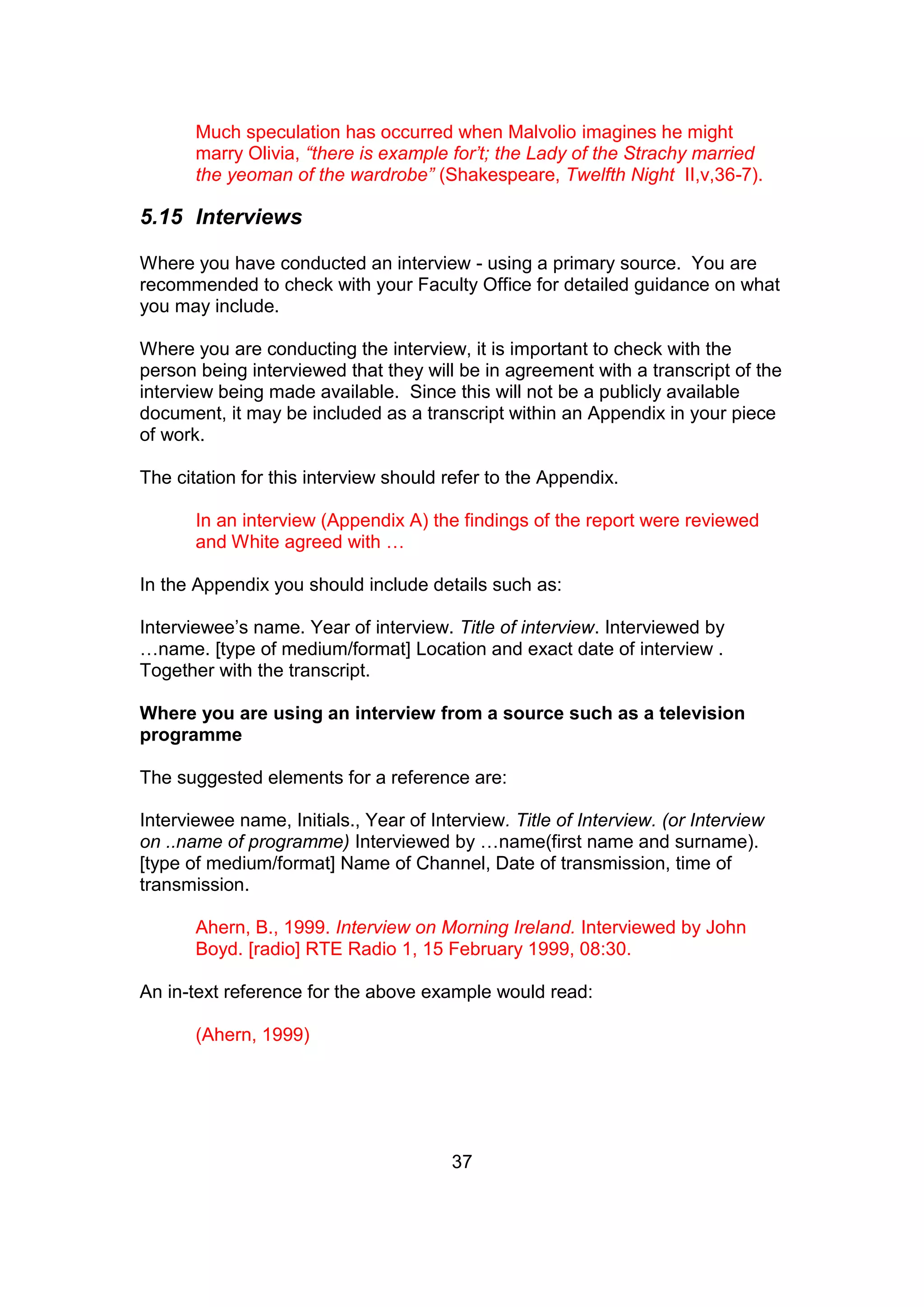37
Much speculation has occurred when Malvolio imagines he might
marry Olivia, “there is example for’t; the Lady of the Strachy married
the yeoman of the wardrobe” (Shakespeare, Twelfth Night II,v,36-7).
5.15 Interviews
Where you have conducted an interview - using a primary source. You are
recommended to check with your Faculty Office for detailed guidance on what
you may include.
Where you are conducting the interview, it is important to check with the
person being interviewed that they will be in agreement with a transcript of the
interview being made available. Since this will not be a publicly available
document, it may be included as a transcript within an Appendix in your piece
of work.
The citation for this interview should refer to the Appendix.
In an interview (Appendix A) the findings of the report were reviewed
and White agreed with …
In the Appendix you should include details such as:
Interviewee’s name. Year of interview. Title of interview. Interviewed by
…name. [type of medium/format] Location and exact date of interview .
Together with the transcript.
Where you are using an interview from a source such as a television
programme
The suggested elements for a reference are:
Interviewee name, Initials., Year of Interview. Title of Interview. (or Interview
on ..name of programme) Interviewed by …name(first name and surname).
[type of medium/format] Name of Channel, Date of transmission, time of
transmission.
Ahern, B., 1999. Interview on Morning Ireland. Interviewed by John
Boyd. [radio] RTE Radio 1, 15 February 1999, 08:30.
An in-text reference for the above example would read:
(Ahern, 1999)
 