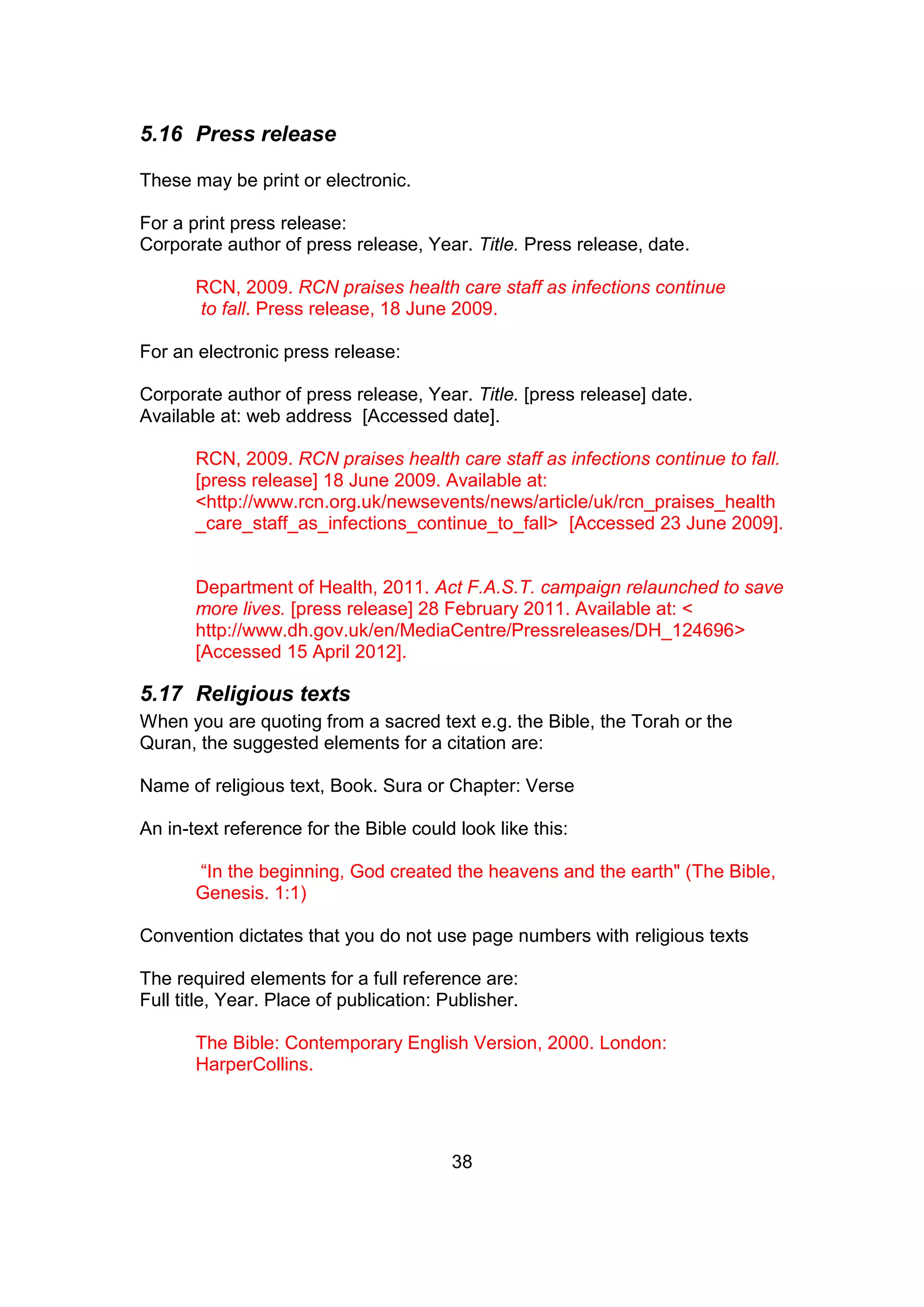 38
5.16 Press release
These may be print or electronic.
For a print press release:
Corporate author of press release, Year. Title. Press release, date.
RCN, 2009. RCN praises health care staff as infections continue
to fall. Press release, 18 June 2009.
For an electronic press release:
Corporate author of press release, Year. Title. [press release] date.
Available at: web address [Accessed date].
RCN, 2009. RCN praises health care staff as infections continue to fall.
[press release] 18 June 2009. Available at:
<http://www.rcn.org.uk/newsevents/news/article/uk/rcn_praises_health
_care_staff_as_infections_continue_to_fall> [Accessed 23 June 2009].
Department of Health, 2011. Act F.A.S.T. campaign relaunched to save
more lives. [press release] 28 February 2011. Available at: <
http://www.dh.gov.uk/en/MediaCentre/Pressreleases/DH_124696>
[Accessed 15 April 2012].
5.17 Religious texts
When you are quoting from a sacred text e.g. the Bible, the Torah or the
Quran, the suggested elements for a citation are:
Name of religious text, Book. Sura or Chapter: Verse
An in-text reference for the Bible could look like this:
“In the beginning, God created the heavens and the earth" (The Bible,
Genesis. 1:1)
Convention dictates that you do not use page numbers with religious texts
The required elements for a full reference are:
Full title, Year. Place of publication: Publisher.
The Bible: Contemporary English Version, 2000. London:
HarperCollins.
 
