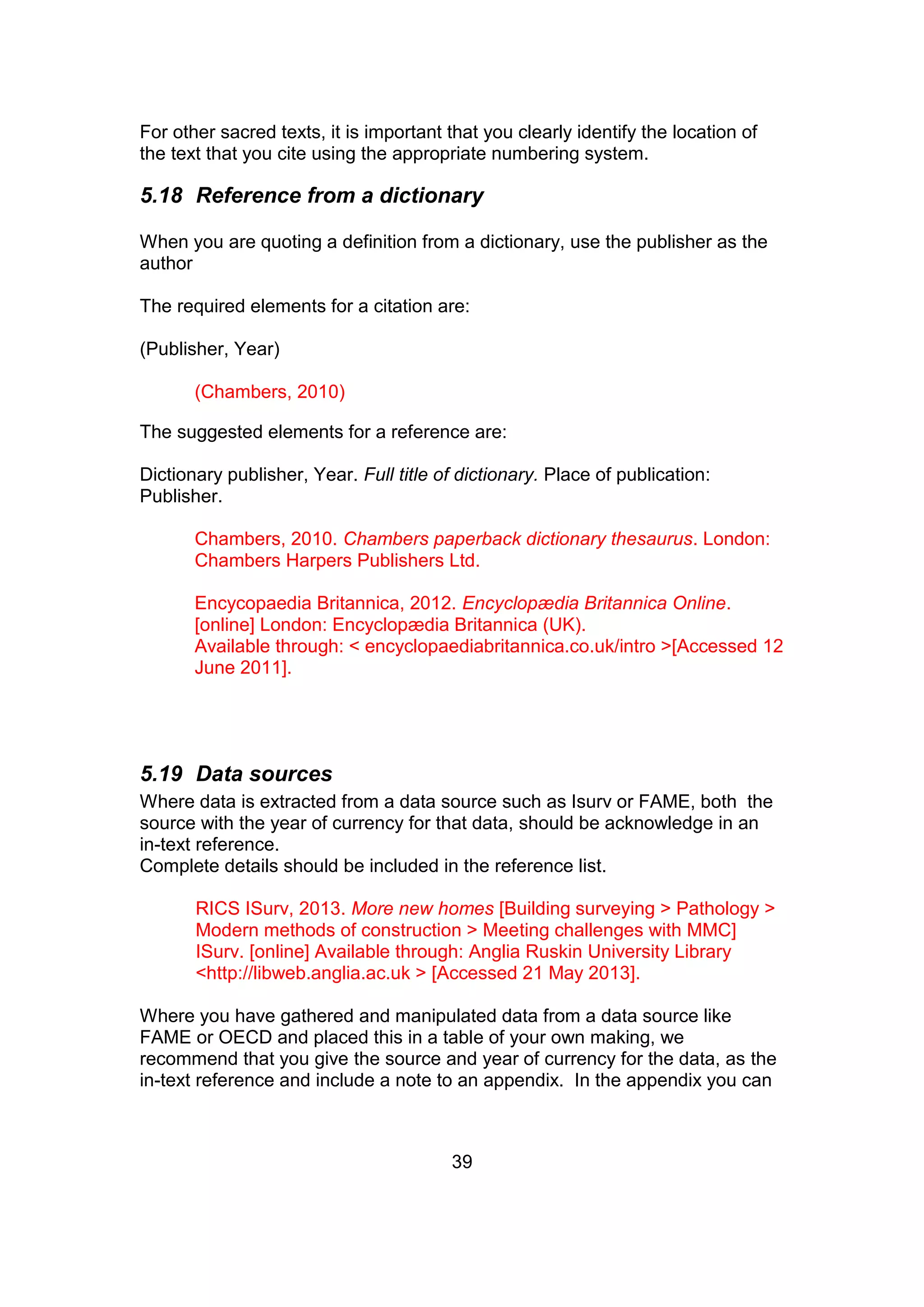 39
For other sacred texts, it is important that you clearly identify the location of
the text that you cite using the appropriate numbering system.
5.18 Reference from a dictionary
When you are quoting a definition from a dictionary, use the publisher as the
author
The required elements for a citation are:
(Publisher, Year)
(Chambers, 2010)
The suggested elements for a reference are:
Dictionary publisher, Year. Full title of dictionary. Place of publication:
Publisher.
Chambers, 2010. Chambers paperback dictionary thesaurus. London:
Chambers Harpers Publishers Ltd.
Encycopaedia Britannica, 2012. Encyclopædia Britannica Online.
[online] London: Encyclopædia Britannica (UK).
Available through: < encyclopaediabritannica.co.uk/intro >[Accessed 12
June 2011].
5.19 Data sources
Where data is extracted from a data source such as Isurv or FAME, both the
source with the year of currency for that data, should be acknowledge in an
in-text reference.
Complete details should be included in the reference list.
RICS ISurv, 2013. More new homes [Building surveying > Pathology >
Modern methods of construction > Meeting challenges with MMC]
ISurv. [online] Available through: Anglia Ruskin University Library
<http://libweb.anglia.ac.uk > [Accessed 21 May 2013].
Where you have gathered and manipulated data from a data source like
FAME or OECD and placed this in a table of your own making, we
recommend that you give the source and year of currency for the data, as the
in-text reference and include a note to an appendix. In the appendix you can
 