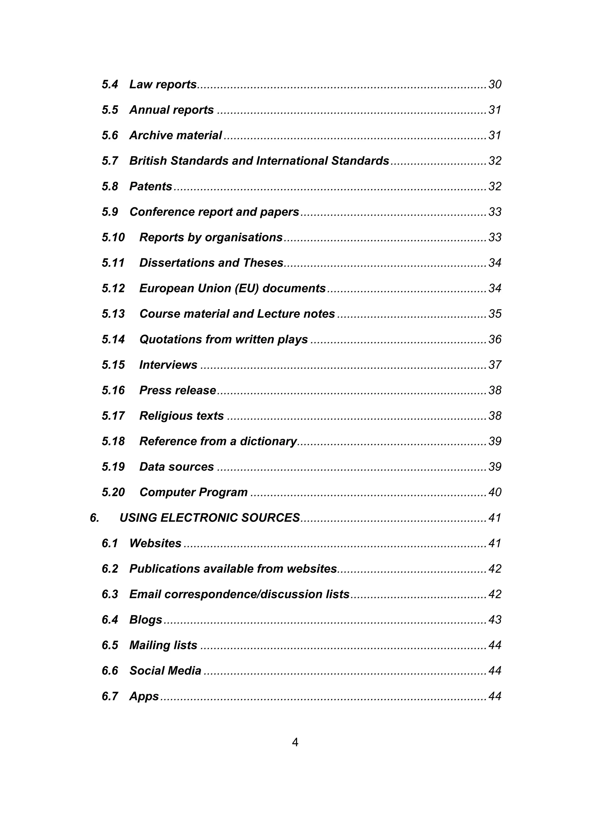 4
5.4 Law reports.......................................................................................30
5.5 Annual reports .................................................................................31
5.6 Archive material...............................................................................31
5.7 British Standards and International Standards.............................32
5.8 Patents..............................................................................................32
5.9 Conference report and papers........................................................33
5.10 Reports by organisations.............................................................33
5.11 Dissertations and Theses.............................................................34
5.12 European Union (EU) documents................................................34
5.13 Course material and Lecture notes .............................................35
5.14 Quotations from written plays .....................................................36
5.15 Interviews ......................................................................................37
5.16 Press release.................................................................................38
5.17 Religious texts ..............................................................................38
5.18 Reference from a dictionary.........................................................39
5.19 Data sources .................................................................................39
5.20 Computer Program .......................................................................40
6. USING ELECTRONIC SOURCES........................................................41
6.1 Websites ...........................................................................................41
6.2 Publications available from websites.............................................42
6.3 Email correspondence/discussion lists.........................................42
6.4 Blogs.................................................................................................43
6.5 Mailing lists ......................................................................................44
6.6 Social Media .....................................................................................44
6.7 Apps..................................................................................................44
 