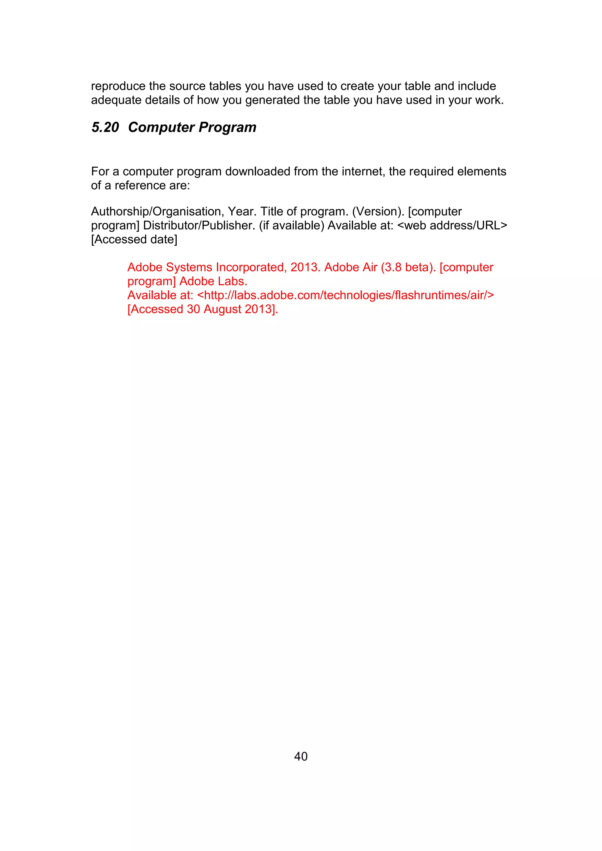 40
reproduce the source tables you have used to create your table and include
adequate details of how you generated the table you have used in your work.
5.20 Computer Program
For a computer program downloaded from the internet, the required elements
of a reference are:
Authorship/Organisation, Year. Title of program. (Version). [computer
program] Distributor/Publisher. (if available) Available at: <web address/URL>
[Accessed date]
Adobe Systems Incorporated, 2013. Adobe Air (3.8 beta). [computer
program] Adobe Labs.
Available at: <http://labs.adobe.com/technologies/flashruntimes/air/>
[Accessed 30 August 2013].
 
